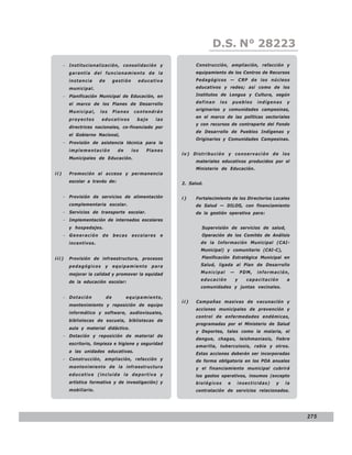 LEY N° 843
                                                                         D.S. N° 28223
      − Institucionalización, consolidación y                     Construcción, ampliación, refacción y
        garantía del funcionamiento de la                         equipamiento de los Centros de Recursos
        instancia     de        gestión     educativa             Pedagógicos — CRP de los núcleos
        municipal.                                                educativos y redes; así como de los

      − Planificación Municipal de Educación, en                  Institutos de Lengua y Cultura, según

        el marco de los Planes de Desarrollo                      definan   los       pueblos    indígenas   y
                                                                  originarios y comunidades campesinas,
        Municipal,    los       Planes     contendrán
                                                                  en el marco de las políticas sectoriales
        proyectos     educativos            bajo      las
                                                                  y con recursos de contraparte del Fondo
        directrices nacionales, co-financiado por
                                                                  de Desarrollo de Pueblos Indígenas y
        el Gobierno Nacional,
                                                                  Originarios y Comunidades Campesinas.
      − Provisión de asistencia técnica para la
        implementación            de      los   Planes
                                                            iv) Distribución y conservación de los
        Municipales de Educación.
                                                                  materiales educativos producidos por el
                                                                  Ministerio de Educación.
ii)     Promoción al acceso y permanencia
        escolar a través de:                                2. Salud.


      − Provisión de servicios de alimentación              i)    Fortalecimiento de los Directorios Locales
        complementaria escolar.                                   de Salud — DILOS, con financiamiento
      − Servicios de transporte escolar.                          de la gestión operativa para:
      − Implementación de internados escolares
        y hospedajes.                                               Supervisión de servicios de salud,
      − Generación     de       becas     escolares    e            Operación de los Comités de Análisis
        incentivos.                                                 de la Información Municipal (CAI-
                                                                    Municipal) y comunitario (CAI-C),
iii)    Provisión de infraestructura, procesos                      Planificación Estratégica Municipal en

        pedagógicos        y    equipamiento       para             Salud, ligada al Plan de Desarrollo

        mejorar la calidad y promover la equidad                    Municipal     —       PDM,   información,
                                                                    educación         y     capacitación     a
        de la educación escolar:
                                                                    comunidades y juntas vecinales.

      − Dotación           de          equipamiento,
                                                            ii)   Campañas masivas de vacunación y
        mantenimiento y reposición de equipo
                                                                  acciones municipales de prevención y
        informático y software, audiovisuales,
                                                                  control de enfermedades endémicas,
        bibliotecas de escuela, bibliotecas de
                                                                  programadas por el Ministerio de Salud
        aula y material didáctico.
                                                                  y Deportes, tales como la malaria, el
      − Dotación y reposición de material de
                                                                  dengue, chagas, leishmaniasis, fiebre
        escritorio, limpieza e higiene y seguridad
                                                                  amarilla, tuberculosis, rabia y otros.
        a las unidades educativas.
                                                                  Estas acciones deberán ser incorporadas
      − Construcción, ampliación, refacción y                     de forma obligatoria en los POA anuales
        mantenimiento de la infraestructura                       y el financiamiento municipal cubrirá
        educativa (incluida la deportiva y                        los gastos operativos, insumos (excepto
        artística formativa y de investigación) y                 biológicos      e    insecticidas)    y    la
        mobiliario.                                               contratación de servicios relacionados.




                                                                                                                  275
 