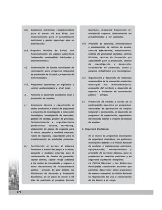 iii)   Asistencia nutricional complementaria                 Supremo, mediante Resolución bi-
             para el menor de dos años, con                        ministerial expresa, determinarán los
             financiamiento para el complemento                    procedimientos a ser aplicados.
             nutricional y gastos operativos para su
             distribución.                                  iii)   Provisión de servicios, infraestructura
                                                                   y equipamiento de centros de acopio,
      iv)    Brigadas   Móviles         de   Salud,   con          centros artesanales, maquicentros,
             financiamiento de gastos operativos                   centros de promoción turística, centros
             (estipendio, combustible, lubricantes y               fériales, centros de formación y/o
             mantenimiento).                                       capacitación para la producción, centros
                                                                   de   investigación      y   desarrollo,
      v)     Conformación de fondos municipales de                 incubadoras de empresas, zonas y
             contraparte para proyectos integrales                 parques industriales y/o tecnológicos.
             de promoción de la salud y prevención de
             enfermedades.                                  iv)    Organización y desarrollo de instancias
                                                                   responsables de la promoción productiva
      vi).   Programas operativos de vigilancia y                  municipal     y/o     mancomunitaria,
             control epidemiológico a nivel local.                 promoción del territorio y desarrollo de
                                                                   espacios e instancias de concertación
      3.     Fomento al desarrollo económico local y               público – privado.
             promoción de empleo.
                                                            v)     Promoción de empleo a través de la
      i)     Asistencia técnica y capacitación al                  participación operativa en programas.
             sector productivo a través de programas               nacionales de generación de empleo
             y proyectos de investigación e innovación             temporal y permanente, el desarrollo de
             tecnológica, investigación de mercados,               programas de capacitación, seguimiento
             gestión de calidad, gestión de procesos,              del mercado laboral y creación de bancos
             fortalecimiento        a    organizaciones            de empleo.
             productivas,         calidad,   marketing,
             elaboración de planes de negocios para         4. Seguridad Ciudadana:
             la micro, pequeña y mediana empresa,
             rueda de negocios, capacitación para la               En el marco de programas municipales
             transformación de productos primarios.                de seguridad ciudadana, los gobiernos
                                                                   municipales dotarán a la Policía Nacional
      ii)    Facilitación    al    acceso    al   sistema          de módulos o instalaciones policiales,
             financiero a través del apoyo a la micro,             equipamiento,        mantenimiento     y
             pequeña y mediana empresa para la                     provisión de servicios básicos, para la
             conformación de fondos de garantías,                  prestación de servicios policiales y de
             capital semilla, capital riesgo subsidios             seguridad ciudadana integrales.
             a los costos de transacción y seguros u               La Policía Nacional y los Gobiernos
             otros mecanismos de financiamiento                    Municipales coordinarán acciones que
             público - privado. En este ámbito, los                permitan desarrollar estos programas
             Ministerios de Hacienda y Desarrollo                  de manera semestral. La Policía Nacional
             Económico, en un plazo no mayor a 60                  es responsable del uso y conservación
             días de publicado el presente Decreto                 de los bienes a su cargo.




276
 