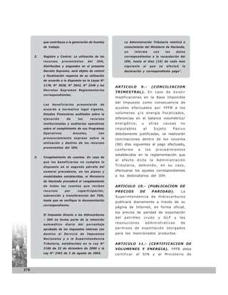que contribuya a la generación de fuentes             La Administración Tributaria remitirá a
           de trabajo.                                           conocimiento del Ministerio de Hacienda,
                                                                 un      informe          con         los     datos
      2.   Registro y Control. La utilización de los             correspondientes a la recaudación del
           recursos        provenientes      del   IDH,          IDH, hasta el diez (10) de cada mes
           distribuidos y asignados en el presente               siguiente      al   que        se    efectuó    la
           Decreto Supremo, será objeto de control               declaración y correspondiente pago”.
           y fiscalización respecto de su utilización
           de acuerdo a lo dispuesto en la Leyes N°
           1178, N° 2028, N° 2042, N° 2246 y los
                                                          ARTICULO             9.-       (CONCILIACION
           Decretos Supremos Reglamentarios
                                                          TRIMESTRAL). En caso de existir
           correspondientes.
                                                          modificaciones en la Base Imponible
                                                          del Impuesto como consecuencia de
           Los   beneficiarios       presentarán    de
           acuerdo a normativa legal vigente,
                                                          ajustes efectuados por YPFB a los
           Estados Financieros auditados sobre la         volúmenes y/o energía fiscalizados,
           ejecución         de        los     recursos   diferencias en el balance volumétrico/
           institucionales y auditorias operativas        energético,          u     otras           causas     no
           sobre el cumplimiento de sus Programas         imputables            al        Sujeto            Pasivo
           Operativos             Anuales,         con    debidamente justificadas, se realizarán
           pronunciamiento expreso sobre la               conciliaciones dentro de los noventa
           utilización y destino de los recursos
                                                          (90) días siguientes al pago efectuado,
           provenientes del IDH.
                                                          conforme         a       los       procedimientos
                                                          establecidos en la reglamentación que
      3.   Congelamiento de cuentas. En caso de
                                                          al    efecto    dicte      la      Administración
           que los beneficiarios no cumplan lo
           dispuesto en el segundo párrafo del
                                                          Tributaria, debiendo, en su caso,
           numeral precedente, en los plazos y            efectuarse los ajustes correspondientes
           modalidades establecidas, el Ministerio        a los destinatarios del IDH.
           de Hacienda procederá al congelamiento
           de todas las cuentas que reciben               ARTICULO 10.- (PUBLICACION DE
           recursos         por        coparticipación,   PRECIOS             DE         PARIDAD).              La
           subvención y transferencias del TGN,           Superintendencia de Hidrocarburos
           hasta que se verifique la documentación
                                                          publicará diariamente a través de su
           correspondiente.
                                                          página de Internet, en forma oficial,
                                                          los precios de paridad de exportación
           El Impuesto Directo a los Hidrocarburos
                                                          del    petróleo          crudo      y      GLP    y   las
           – IDH no forma parte de la retención
           automática       diaria     del   porcentaje
                                                          resoluciones             administrativas              de
           aprobado de los impuestos internos con         permisos de exportación otorgados
           destino    al    Servicio    de   Impuestos    para los mencionados productos.
           Nacionales y a la Superintendencia
           Tributaria, establecidos en la Ley N°          ARTICULO 11.- (CERTIFICACION DE
           2166 de 22 de diciembre de 2000 y la           VOLUMENES Y ENERGIA). YPFB debe
           Ley N° 2492 de 2 de agosto de 2003.            certificar     al    SIN       y    al     Ministerio       de



278
 