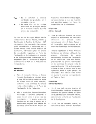 VMEk     = Es    el    volumen     o     energía       la columna “Short Term Contract Spot”,
                  vendido(a) del producto j en el            correspondientes al mes de medición
                  mercado externo.                           del petróleo puesto en Punto de
      k.       = Es   cada    una   de   las   ventas        Fiscalización de la Producción.
                  realizadas por el Sujeto Pasivo
                  en el mercado externo durante          Valoración
                  el mes de producción.                  del Gas Natural


                                                         o   Para el mercado interno, el Precio
      En caso de que el Sujeto Pasivo efectúe                Promedio     Ponderado   se    calculará
      ventas internas de Gas Natural, Petróleo y             utilizando     los   precios      reales
      Gas Licuado de Petróleo de Plantas – GLP               contractuales entre el Sujeto Pasivo y
      con destino a la exportación, las mismas               el comprador, determinados en el
      serán consideradas y asignadas por el                  Punto de Fiscalización de la Producción.
      Sujeto Pasivo como ventas directas de
      exportación, debiéndose aplicar los precios        o   Para la exportación, el Precio Promedio
      de exportación respectivo en Punto de                  Ponderado se calculará utilizando los
      Fiscalización de la Producción, de acuerdo             precios      efectivos    de      venta
      a las especificaciones establecidas en el              determinados en Punto de Fiscalización
      Reglamento para la Liquidación de Regalías             de la Producción. Para este efecto,
      y Participación al TGN por la Producción de            prevalecerán los precios establecidos
      Hidrocarburos.                                         en los contratos de compra venta de
                                                             exportación entre YPFB y el comprador,
      Valoración                                             si fuera el caso, o cuando YPFB no sea
      del Petróleo                                           Agregador, entre el sujeto pasivo y el
                                                             comprador. Este cálculo debe tomar
      o      Para el mercado interno, el Precio              en cuenta la energía correspondiente
           Promedio Ponderado se calculará sobre             al “Take or Pay”.
           la base de los precios reales de venta
           del Sujeto Pasivo en dicho mercado,           Valoración
           conforme a sus contratos de compra            del GLP de Plantas
           venta, determinados en el Punto de
           Fiscalización de la Producción.               o   En el caso del mercado interno, el
                                                             Precio Promedio Ponderado se calculará
      o      Para la exportación, el Precio Promedio         utilizando los precios reales de venta
           Ponderado se calculará utilizando el              del Sujeto Pasivo en el mercado interno,
           precio mayor entre el precio real de              determinados en Punto de Fiscalización
           exportación y el precio promedio                  de la Producción.
           mensual del WTI que se publica en el
           boletín Platts Oilgram Price Report, en       o   En el caso del mercado externo, se
           las tablas “World Crude Oil Prices”, en           calculará el Precio Promedio Ponderado




280
 