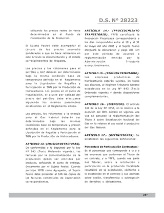 LEY N° 843
                                                                        D.S. N° 28223
   utilizando los precios reales de venta                 ARTICULO         14.-     (PROCEDIMIENTO
   determinados              en     el    Punto     de    TRANSITORIO).           YPFB     certificará   la
   Fiscalización de la Producción.                        Producción Fiscalizada correspondiente a
                                                          los días comprendidos entre el 19 y el 31
El Sujeto Pasivo debe acompañar al                        de mayo del año 2005 y el Sujeto Pasivo
cálculo       de     los     precios       promedio       efectuará la declaración y pago del IDH
ponderados a que se hace referencia en                    por    este      periodo    de     acuerdo      a
este Artículo la documentación y el detalle               reglamentación          emitida       por      la
correspondientes de respaldo.                             Administración                       Tributaria
                                                          excepcionalmente.
Los pre cios y los v olúme ne s para el
petróleo y GLP deberán ser determinados                   ARTICULO 15.- (REGIMEN TRIBUTARIO).
bajo     la   misma         condición      base     de    Las     empresas           productoras         de
temperatura definida en el                Reglamento
                                                          hidrocarburos estarán sujetas, en todos
para     la   Liquidación         de     Regalías     y
                                                          sus alcances, al Régimen Tributario General
Participación al TGN por la Producción de
                                                          establecido en la Ley N° 843 (Texto
Hidrocarburos. Los precios en el punto de
                                                          Ordenado vigente) y demás disposiciones
fiscalización, el ajuste por calidad del
                                                          complementarias.
precio    del      petróleo       debe    efectuarse
siguiendo          los     mismos        parámetros
                                                          ARTICULO 16.- (EXENCION). El Artículo
establecidos en el Reglamento citado.
                                                          144 de la Ley Nº 3058, en lo relativo a la
                                                          exención del IDH, entrará en vigencia una
Los precios, los volúmenes y la energía
                                                          vez se apruebe la reglamentación del
para     el   Gas         Natural      deberán      ser
                                                          Título X sobre Socialización Nacional del
determinados              bajo      las      mismas
                                                          Gas en lo relativo al uso social y productivo
condiciones base de temperatura y presión
                                                          del Gas Natural.
definidas       en   el    Reglamento        para    la
Liquidación de Regalías y Participación al
TGN por la Producción de Hidrocarburos.                   ARTICULO 17.- (DEFINICIONES). Se
                                                          establecen las siguientes definiciones:

ARTICULO 13.- (EMISION DE FACTURAS).
De conformidad a lo dispuesto por la Ley                  Porcentaje de Participación Contractual.-
Nº 843 (Texto Ordenado vigente), las                      Es el porcentaje que corresponde a la o a
facturas por la comercialización de la                    las empresas que conforman el Titular de
producción         deben      ser    emitidas       por   un contrato, y a YPFB, cuando sea parte
producto, señalando el punto de entrega,                  del   Titular,    sobre    la    retribución    o
únicamente por el Sujeto Pasivo. Cuando                   participación en la producción fiscalizada
participe YPFB como Agregador, el Sujeto                  resultante de la explotación, conforme a
Pasivo debe presentar al SIN las copias de                lo establecido en el contrato y sus adendas
las facturas comerciales de exportación                   sobre cesión, transferencia y subrogación
correspondientes.                                         de derechos y obligaciones.




                                                                                                              281
 