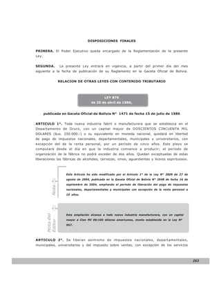LEY N° 843

                                    DISPOSICIONES FINALES


PRIMERA. El Poder Ejecutivo queda encargado de la Reglamentación de la presente
Ley.


SEGUNDA.           La presente Ley entrará en vigencia, a partir del primer día del mes
siguiente a la fecha de publicación de su Reglamento en la Gaceta Oficial de Bolivia.


                   RELACION DE OTRAS LEYES CON CONTENIDO TRIBUTARIO




                                               LEY 876
                                      de 25 de abril de 1986,


       publicada en Gaceta Oficial de Bolivia N° 1471 de fecha 15 de julio de 1986


ARTICULO 1°. Toda nueva industria fabril o manufacturera que se establezca en el
Departamento de Oruro, con un capital mayor de DOSCIENTOS CINCUENTA MIL
DOLARES ($us. 250.000.-) o su equivalente en moneda nacional, quedará en libertad
de pago de impuestos nacionales, departamentales, municipales y universitarios, con
excepción del de la renta personal, por un período de cinco años. Este plazo se
computará desde el día en que la industria comience a producir; el período de
organización de la fábrica no podrá exceder de dos años. Quedan exceptuadas de estas
liberaciones las fábricas de alcoholes, cervezas, vinos, aguardientes y licores espirituosos.



                      Este Artículo ha sido modificado por el Artículo 1° de la Ley N° 2809 de 27 de
                      agosto de 2004, publicada en la Gaceta Oficial de Bolivia N° 2648 de fecha 16 de
                      septiembre de 2004, ampliando el período de liberación del pago de impuestos
           Nota




                      nacionales, departamentales y municipales con excepción de la renta personal a
                      10 años.




                      Esta ampliación alcanza a toda nueva industria manufacturera, con un capital
        Nota del




                      mayor a Cien Mil 00/100 dólares americanos, monto establecido en la Ley Nº
        Editor




                      967.




ARTICULO 2°. Se liberan asimismo de impuestos nacionales, departamentales,
municipales, universitarios y del impuesto sobre ventas, con excepción de los servicios




                                                                                                         283
 