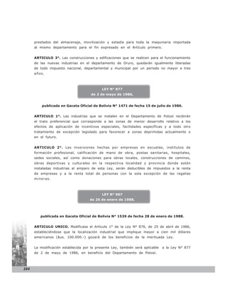 prestados del almacenaje, movilización y estadía para toda la maquinaria importada
      al mismo departamento para el fin expresado en el Artículo primero.


      ARTICULO 3°. Las construcciones y edificaciones que se realicen para el funcionamiento
      de las nuevas industrias en el departamento de Oruro, quedarán igualmente liberadas
      de todo impuesto nacional, departamental y municipal por un periodo no mayor a tres
      años.



                                            LEY N° 877
                                      de 2 de mayo de 1986,


          publicada en Gaceta Oficial de Bolivia N° 1471 de fecha 15 de julio de 1986.


      ARTICULO 1°. Las industrias que se instalen en el Departamento de Potosí recibirán
      el trato preferencial que corresponde a las zonas de menor desarrollo relativo a los
      efectos de aplicación de incentivos especiales, facilidades específicas y a todo otro
      tratamiento de excepción legislado para favorecer a zonas deprimidas actualmente o
      en el futuro.


      ARTICULO 2°. Las inversiones hechas por empresas en escuelas, institutos de
      formación profesional, calificación de mano de obra, postas sanitarias, hospitales,
      sedes sociales, así como donaciones para obras locales, construcciones de caminos,
      obras deportivas y culturales en la respectiva localidad y provincia donde estén
      instaladas industrias al amparo de esta Ley, serán deducibles de impuestos a la renta
      de empresas y a la renta total de personas con la sola excepción de las regalías
      mineras.



                                            LEY N° 967
                                     de 26 de enero de 1988,




         publicada en Gaceta Oficial de Bolivia N° 1539 de fecha 28 de enero de 1988.


      ARTICULO UNICO. Modificase el Artículo 1° de la Ley N° 876, de 25 de abril de 1986,
      estableciéndose que la localización industrial que implique mayor a cien mil dólares
      americanos ($us. 100.000.-) gozará de los beneficios de la merituada Ley.


      La modificación establecida por la presente Ley, también será aplicable   a la Ley N° 877
      de 2 de mayo de 1986, en beneficio del Departamento de Potosí.



284
 
