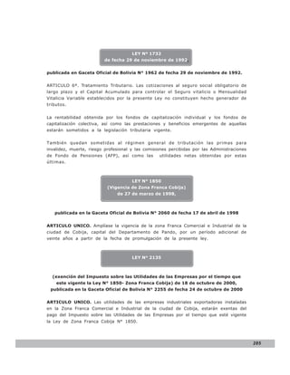 LEY N° 843

                                      LEY Nº 1732
                         de fecha 29 de noviembre de 1992,


publicada en Gaceta Oficial de Bolivia N° 1962 de fecha 29 de noviembre de 1992.


ARTICULO 6º. Tratamiento Tributario. Las cotizaciones al seguro social obligatorio de
largo plazo y el Capital Acumulado para controlar el Seguro vitalicio o Mensualidad
Vitalicia Variable establecidos por la presente Ley no constituyen hecho generador de
tributos.


La rentabilidad obtenida por los fondos de capitalización individual y los fondos de
capitalización colectiva, así como las prestaciones y beneficios emergentes de aquellas
estarán sometidos a la legislación tributaria vigente.


También quedan sometidas al régimen general de tributación las primas para
invalidez, muerte, riesgo profesional y las comisiones percibidas por las Administraciones
de Fondo de Pensiones (AFP), así como las         utilidades netas obtenidas por estas
últimas.



                                      LEY N° 1850
                           (Vigencia de Zona Franca Cobija)
                               de 27 de marzo de 1998,



   publicada en la Gaceta Oficial de Bolivia N° 2060 de fecha 17 de abril de 1998


ARTICULO UNICO. Amplíase la vigencia de la zona Franca Comercial e Industrial de la
ciudad de Cobija, capital del Departamento de Pando, por un período adicional de
veinte años a partir de la fecha de promulgación de la presente ley.



                                      LEY N° 2135



  (exención del Impuesto sobre las Utilidades de las Empresas por el tiempo que
    este vigente la Ley N° 1850- Zona Franca Cobija) de 18 de octubre de 2000,
 publicada en la Gaceta Oficial de Bolivia N° 2255 de fecha 24 de octubre de 2000


ARTICULO UNICO. Las utilidades de las empresas industriales exportadoras instaladas
en la Zona Franca Comercial e Industrial de la ciudad de Cobija, estarán exentas del
pago del Impuesto sobre las Utilidades de las Empresas por el tiempo que esté vigente
la Ley de Zona Franca Cobija N° 1850.




                                                                                             285
 