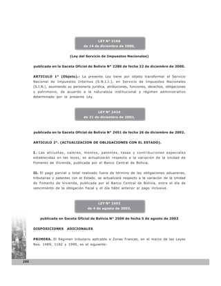 LEY N° 2166
                                    de 14 de diciembre de 2000,


                           (Ley del Servicio de Impuestos Nacionales)


      publicada en la Gaceta Oficial de Bolivia N° 2280 de fecha 22 de diciembre de 2000.


      ARTICULO 1° (Objeto).- La presente Ley tiene por objeto transformar el Servicio
      Nacional de Impuestos Internos (S.N.I.I.), en Servicio de Impuestos Nacionales
      (S.I.N.), asumiendo su personería jurídica, atribuciones, funciones, derechos, obligaciones
      y patrimonio, de acuerdo a la naturaleza institucional y régimen administrativo
      determinado por la presente Ley.



                                            LEY N° 2434
                                    de 21 de diciembre de 2002,



      publicada en la Gaceta Oficial de Bolivia N° 2451 de fecha 26 de diciembre de 2002.


      ARTICULO 2°. (ACTUALIZACION DE OBLIGACIONES CON EL ESTADO).


      I. Las alícuotas, valores, montos, patentes, tasas y contribuciones especiales
      establecidas en las leyes, se actualizarán respecto a la variación de la Unidad de
      Fomento de Vivienda, publicada por el Banco Central de Bolivia.


      II. El pago parcial o total realizado fuera de término de las obligaciones aduaneras,
      tributarias y patentes con el Estado, se actualizará respecto a la variación de la Unidad
      de Fomento de Vivienda, publicada por el Banco Central de Bolivia, entre el día de
      vencimiento de la obligación fiscal y el día hábil anterior al pago inclusive.



                                            LEY N° 2493
                                      de 4 de agosto de 2003,


          publicada en Gaceta Oficial de Bolivia N° 2509 de fecha 5 de agosto de 2003


      DISPOSICIONES       ADICIONALES


      PRIMERA. El Régimen tributario aplicable a Zonas Francas, en el marco de las Leyes
      Nos. 1489, 1182 y 1990, es el siguiente:




286
 