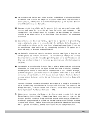 LEY N° 843

a)   La internación de mercancías a Zonas Francas, provenientes de territorio aduanero
     extranjero está excluida del pago del Gravamen Arancelario, del Impuesto al
     Valor Agregado, del Impuesto a los Consumos Específicos y del Impuesto Especial
     a los Hidrocarburos y sus Derivados.


b)   Las operaciones desarrolladas por los usuarios dentro de las zonas francas, están
     exentas del pago del Impuesto al Valor Agregado, del Impuesto a las
     Transacciones, del Impuesto sobre las Utilidades de las Empresas, del Impuesto
     Especial a los Hidrocarburos y sus Derivados y del Impuesto a los Consumos
     Específicos.


c)   Los concesionarios de Zonas Francas, a partir de la vigencia de la presente Ley
     estarán alcanzados sólo por el Impuesto sobre las Utilidades de las Empresas, el
     cual podrá ser acreditado con las inversiones totales realizadas desde el inicio de
     sus operaciones y que realicen en sus concesiones, incluido el IVA pagado en el
     precio del bien, de acuerdo a reglamentación.


d)   La mercancía incluida en territorio aduanero nacional está sujeto al pago de los
     tributos propios de cualquier importación. Las utilidades que obtengan los usuarios
     de Zonas Francas, estarán alcanzados por el Impuesto sobre las Utilidades de las
     Empresas, en el porcentaje de la mercancía que sea internada a territorio aduanero
     nacional.


e)   Los usuarios y concesionarios de zonas francas estarán alcanzados por los tributos
     municipales, los cuales podrán ser objeto de una política de incentivos y promoción,
     aplicado por un período de cinco años de administración de cada Gobierno Municipal,
     pudiendo otorgar un tratamiento excepcional mediante Ordenanza, la que entrará
     en vigencia a la aprobación por el H. Senado Nacional, mediante Resolución Camaral
     expresa, previo dictamen técnico de los Ministerios de Hacienda y Desarrollo
     Económico.


     Los concesionarios y usuarios legalmente autorizados a la fecha de promulgación
     de la presente Ley, mantendrán la exención del Impuesto a la Propiedad de
     Bienes Inmuebles, hasta la gestión 2008 inclusive, en el marco de los acuerdos
     de la Organización Mundial del Comercio – OMC.


f)   Las personas naturales o jurídicas que presten servicios conexos dentro de las
     Zonas Francas Comerciales e Industriales, tales como bancos, empresas de
     seguros, agencias y agentes despachantes de aduana, constructoras, restaurantes,
     y toda otra persona natural o jurídica que no sea usuaria ni concesionaria y preste
     cualquier otro servicio, estarán alcanzados por los tributos establecidos por la Ley
     N° 843 (Texto Ordenado) y demás disposiciones legales complementarias.




                                                                                            287
 