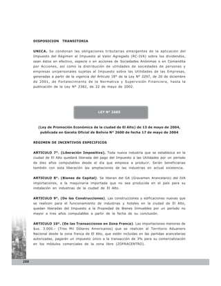 DISPOSICION      TRANSITORIA


      UNICA. Se condonan las obligaciones tributarias emergentes de la aplicación del
      Impuesto del Régimen al Impuesto al Valor Agregado (RC-IVA) sobre los dividendos,
      sean éstos en efectivo, especie o en acciones de Sociedades Anónimas o en Comandita
      por Acciones, así como la distribución de utilidades de sociedades de personas y
      empresas unipersonales sujetas al Impuesto sobre las Utilidades de las Empresas,
      generadas a partir de la vigencia del Artículo 18° de la Ley N° 2297, de 20 de diciembre
      de 2001, de Fortalecimiento de la Normativa y Supervisión Financiera, hasta la
      publicación de la Ley N° 2382, de 22 de mayo de 2002.




                                            LEY N° 2685



        (Ley de Promoción Económica de la ciudad de El Alto) de 13 de mayo de 2004,
          publicada en Gaceta Oficial de Bolivia N° 2600 de fecha 17 de mayo de 2004


      REGIMEN DE INCENTIVOS ESPECIFICOS


      ARTICULO 7°. (Liberación Impositiva). Toda nueva industria que se establezca en la
      ciudad de El Alto quedará liberada del pago del Impuesto a las Utilidades por un período
      de diez años computables desde el día que empiece a producir. Serán beneficiarias
      también con esta liberación las ampliaciones de las industrias en actual existencia.


      ARTICULO 8°. (Bienes de Capital). Se liberan del GA (Gravamen Arancelario) del IVA
      importaciones, a la maquinaria importada que no sea producida en el país para su
      instalación en industrias de la ciudad de El Alto.


      ARTICULO 9°. (De las Construcciones). Las construcciones y edificaciones nuevas que
      se realicen para el funcionamiento de industrias y hoteles en la ciudad de El Alto,
      quedan liberadas del Impuesto a la Propiedad de Bienes Inmuebles por un período no
      mayor a tres años computables a partir de la fecha de su conclusión.


      ARTICULO 10°. (De las Transacciones en Zona Franca). Las importaciones menores de
      $us. 3.000.- (Tres Mil Dólares Americanos) que se realicen al Territorio Aduanero
      Nacional desde la zona franca de El Alto, que estén incluidas en las partidas arancelarias
      autorizadas, pagarán un impuesto único a la transacción de 3% para su comercialización
      en los módulos comerciales de la zona libre (ZOFRACENTRO).




288
 