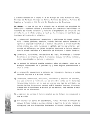 y se hallen asentadas en el Distrito 7 y 8 del Municipio de Sucre, Municipio de Yotala,
      Municipio de Tarabuco, Municipio de Tomina, Municipio de Camargo, Municipio de
      Sopachuy y Municipio de Villa Serrano del Departamento de Chuquisaca.


      ARTICULO 2°.- Para los fines de la presente Ley, se entiende por actividades de
      reactivación y fomento turístico y ecoturístico que contribuyan efectivamente al
      incremento de visitantes extranjeros y nacionales al Departamento de Chuquisaca y la
      diversificación de la oferta turística; al igual que las inversiones en actividades que
      incentiven tal incremento de visitantes:


      a) La construcción, equipamiento, rehabilitación y operaciones de hoteles, moteles,
         apart – hoteles, pensiones, albergues, hostales familiares, edificios sometidos al
         régimen de propiedad horizontal que se destinen íntegramente a ofrecer alojamiento
         público turístico, sean éstos manejados o explotados por los copropietarios o por
         terceros, de edificaciones de tiempo compartido destinados al turismo, cabañas,
         sitios de acmpar destinados a la explotación de ecoturismo y parques temáticos.


      b) Construcción, equipamiento, infraestructura de acceso, rehabilitación y operación
         de centros de convenciones, talleres de artesanías, parques, recreativos, zoológicos,
         centros especializados en turismo y ecoturismo.


      c) Los servicios de transporte terrestre, marítimo y aéreo de pasajeros, dentro de los
         Municipios contemplados en la presente Ley y estén dirigidos primordialmente a
         servir al turista.


      d) La construcción, equipamiento y operación de restaurantes, discotecas y clubes
         nocturnos dedicados a la actividad turística.


      e) Construcción, rehabilitación, restauración, remodelación y expansión de inmuebles,
         para uso comercial o residencial, que se encuentren dentro de los Conjuntos
         Monumentales Históricos en los que se autorice este tipo de actividades. La
         Dirección Nacional de Patrimonio Histórico será el organismo encargado de autorizar
         y regular todo lo concerniente a las otras que se realizarán, para preservar el valor
         histórico de los monumentos.


      f) La operación de agencias de turismo receptivo que se dediquen con exclusividad a
         esta actividad.


      g) Toda empresa que dentro del Departamento, realice actividades de filmación de
         películas de largo metraje y eventos artísticos o deportivos de carácter nacional e
         internacional, que sean transmitidos directamente al exterior, mediante el sistema




290
 