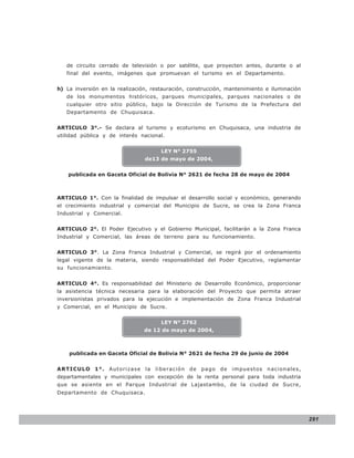 LEY N° 843

   de circuito cerrado de televisión o por satélite, que proyecten antes, durante o al
   final del evento, imágenes que promuevan el turismo en el Departamento.


h) La inversión en la realización, restauración, construcción, mantenimiento e iluminación
   de los monumentos históricos, parques municipales, parques nacionales o de
   cualquier otro sitio público, bajo la Dirección de Turismo de la Prefectura del
   Departamento de Chuquisaca.


ARTICULO 3°.- Se declara al turismo y ecoturismo en Chuquisaca, una industria de
utilidad pública y de interés nacional.


                                      LEY N° 2755
                                de13 de mayo de 2004,


    publicada en Gaceta Oficial de Bolivia N° 2621 de fecha 28 de mayo de 2004



ARTICULO 1°. Con la finalidad de impulsar el desarrollo social y económico, generando
el crecimiento industrial y comercial del Municipio de Sucre, se crea la Zona Franca
Industrial y Comercial.


ARTICULO 2°. El Poder Ejecutivo y el Gobierno Municipal, facilitarán a la Zona Franca
Industrial y Comercial, las áreas de terreno para su funcionamiento.


ARTICULO 3°. La Zona Franca Industrial y Comercial, se regirá por el ordenamiento
legal vigente de la materia, siendo responsabilidad del Poder Ejecutivo, reglamentar
su funcionamiento.


ARTICULO 4°. Es responsabilidad del Ministerio de Desarrollo Económico, proporcionar
la asistencia técnica necesaria para la elaboración del Proyecto que permita atraer
inversionistas privados para la ejecución e implementación de Zona Franca Industrial
y Comercial, en el Municipio de Sucre.


                                      LEY N° 2762
                                de 12 de mayo de 2004,



    publicada en Gaceta Oficial de Bolivia N° 2621 de fecha 29 de junio de 2004


ARTICULO 1°. Autorizase la lib eració n de p ago d e imp uesto s nacio nales,
departamentales y municipales con excepción de la renta personal para toda industria
que se asiente en el Parque Industrial de Lajastambo, de la ciudad de Sucre,
Departamento de Chuquisaca.




                                                                                             291
 