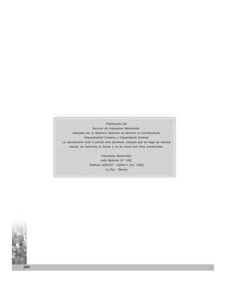 Publicación del
                           Servicio de Impuestos Nacionales,
             realizada por la Gerencia Nacional de Servicio al Contribuyente,
                     Departamento Creativo y Capacitación Externa
      La reproducción total o parcial está permitida, siempre que se haga de manera
           exacta, se mencione la fuente y no se utilice con fines comerciales.


                                  Impuestos Nacionales
                                 calle Ballivian Nº 1333,
                         Teléfono 2203737 - 2204411 (Int. 1000)
                                     La Paz - Bolivia




294
 