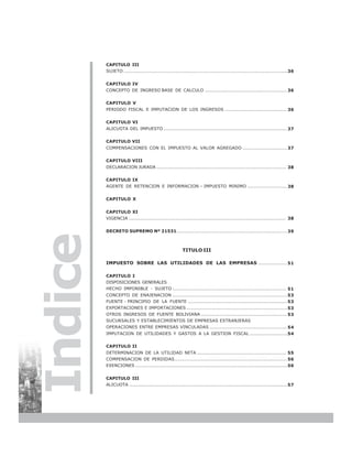 CAPITULO III
         SUJETO ........................................................................................................ 36


         CAPITULO IV
         CONCEPTO DE INGRESO BASE DE CALCULO .................................................... 36


         CAPITULO V
         PERIODO FISCAL E IMPUTACION DE LOS INGRESOS ....................................... 36


         CAPITULO VI
         ALICUOTA DEL IMPUESTO .............................................................................. 37


         CAPITULO VII
         COMPENSACIONES CON EL IMPUESTO AL VALOR AGREGADO ............................ 37


         CAPITULO VIII
         DECLARACION JURADA ................................................................................... 38


         CAPITULO IX
         AGENTE DE RETENCION E INFORMACION – IMPUESTO MINIMO ......................... 38


         CAPITULO X


         CAPITULO XI
         VIGENCIA .................................................................................................... 38


         DECRETO SUPREMO Nº 21531...................................................................... 39
Indice


                                                       TITULO III

         IMPUESTO SOBRE LAS UTILIDADES DE LAS EMPRESAS .................. 51

         CAPITULO I
         DISPOSICIONES GENERALES
         HECHO IMPONIBLE - SUJETO ........................................................................ 51
         CONCEPTO DE ENAJENACION ......................................................................... 53
         FUENTE - PRINCIPIO DE LA FUENTE ............................................................... 53
         EXPORTACIONES E IMPORTACIONES ................................................................ 53
         OTROS INGRESOS DE FUENTE BOLIVIANA ....................................................... 53
         SUCURSALES Y ESTABLECIMIENTOS DE EMPRESAS EXTRANJERAS
         OPERACIONES ENTRE EMPRESAS VINCULADAS ................................................. 54
         IMPUTACION DE UTILIDADES Y GASTOS A LA GESTION FISCAL ........................ 54


         CAPITULO II
         DETERMINACION DE LA UTILIDAD NETA ......................................................... 55
         COMPENSACION DE PERDIDAS........................................................................ 56
         EXENCIONES ................................................................................................. 56


         CAPITULO III
         ALICUOTA ..................................................................................................... 57




4
 