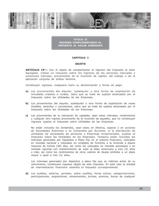 LEY N° 843



                                    TITULO II
                           REGIMEN COMPLEMENTARIO AL
                          IMPUESTO AL VALOR AGREGADO




                                      CAPITULO I

                                        OBJETO

ARTICULO 19°.- Con el objeto de complementar el régimen del Impuesto al Valor
Agregado, créase un impuesto sobre los ingresos de las personas naturales y
sucesiones indivisas, provenientes de la inversión de capital, del trabajo o de la
aplicación conjunta de ambos factores.

Constituyen ingresos, cualquiera fuere su denominación o forma de pago:

a)   Los provenientes del alquiler, subalquiler u otra forma de explotación de
     inmuebles urbanos o rurales, salvo que se trate de sujetos alcanzados por el
     Impuesto sobre las Utilidades de las Empresas.

b)   Los provenientes del alquiler, subalquiler u otra forma de explotación de cosas
     muebles, derechos y concesiones, salvo que se trate de sujetos alcanzados por el
     Impuesto sobre las Utilidades de las Empresas.

c)   Los provenientes de la colocación de capitales, sean estos intereses, rendimientos
     y cualquier otro ingreso proveniente de la inversión de aquellos, que no constituyan
     ingresos sujetos al Impuesto sobre Utilidades de las Empresas.

     No están incluidos los dividendos, sean estos en efectivo, especie o en acciones
     de Sociedades Anónimas o en Comandita por Acciones, ni la distribución de
     utilidades de sociedades de personas y Empresas Unipersonales, sujetas al
     Impuesto sobre las Utilidades de las Empresas. Tampoco están incluidos los
     intereses generados por Depósitos a Plazo Fijo en el sistema financiero, colocados
     en moneda nacional y colocados en Unidades de Fomento a la Vivienda a plazos
     mayores de treinta (30) días, así como los colocados en moneda extranjera o en
     moneda nacional con mantenimiento de valor al dólar americano a tres (3) años
     o más, así como los rendimientos de otros valores de deuda emitidos a un plazo
     mayor o igual a tres (3) años.

     Los intereses generados por depósitos a plazo fijo que se rediman antes de su
     vencimiento, constituyen ingresos objeto de este impuesto. En este caso la entidad
     de intermediación financiera retendrá el impuesto correspondiente.

d)   Los sueldos, salarios, jornales, sobre sueldos, horas extras, categorizaciones,
     participaciones, asignaciones, emolumentos, primas, premios, bonos de cualquier




                                                                                            33
 