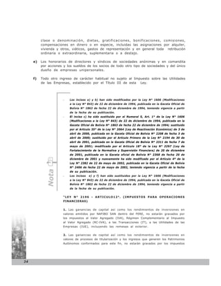 clase o denominación, dietas, gratificaciones, bonificaciones, comisiones,
          compensaciones en dinero o en especie, incluidas las asignaciones por alquiler,
          vivienda y otros, viáticos, gastos de representación y en general toda retribución
          ordinaria o extraordinaria, suplementaria o a destajo.

     e)   Los honorarios de directores y síndicos de sociedades anónimas y en comandita
          por acciones y los sueldos de los socios de todo otro tipo de sociedades y del único
          dueño de empresas unipersonales.

     f)   Todo otro ingreso de carácter habitual no sujeto al Impuesto sobre las Utilidades
          de las Empresas, establecido por el Título III de esta Ley.




                      -   Los incisos a) y b) han sido modificados por la Ley N° 1606 (Modificaciones
                          a la Ley N° 843) de 22 de diciembre de 1994, publicada en la Gaceta Oficial de
                          Bolivia N° 1863 de fecha 22 de diciembre de 1994, teniendo vigencia a partir
                          de la fecha de su publicación.
                      -   El inciso c) ha sido sustituido por el Numeral 5, Art. 1° de la Ley N° 1606
                          (Modificaciones a la Ley N° 843) de 22 de diciembre de 1994, publicada en la
                          Gaceta Oficial de Bolivia N° 1863 de fecha 22 de diciembre de 1994; sustituido
                          por el Artículo 35° de la Ley N° 2064 (Ley de Reactivación Económica) de 3 de
                          abril de 2000, publicada en la Gaceta Oficial de Bolivia N° 2208 de fecha 3 de
                          abril de 2000; sustituido por el Artículo Primero de la Ley N° 2194 de 30 de
                          abril de 2001, publicada en la Gaceta Oficial de Bolivia N° 2311 de fecha 7 de
                          mayo de 2001; modificado por el Artículo 18° de la Ley N° 2297 (Ley de
                          Fortalecimiento de la Normativa y Supervisión Financiera) de 20 de diciembre
                          de 2001, publicada en la Gaceta oficial de Bolivia N° 2368 de fecha 20 de
                          diciembre de 2001 y nuevamente ha sido modificado por el Artículo 4º de la
                          Ley N° 2382 de 22 de mayo de 2002, publicada en la Gaceta Oficial de Bolivia
                          N° 2406 de fecha 22 de mayo de 2002, teniendo vigencia a partir de la fecha
             Nota




                          de su publicación.
                      -   Los incisos   e) y f) han sido sustituidos por la Ley N° 1606 (Modificaciones
                          a la Ley N° 843) de 22 de diciembre de 1994, publicada en la Gaceta Oficial de
                          Bolivia N° 1863 de fecha 22 de diciembre de 1994, teniendo vigencia a partir
                          de la fecha de su publicación.


                      “LEY N° 2196 - ARTICULO12°. (IMPUESTOS PARA OPERACIONES
                      FINANCIERAS)


                      1. Las ganancias de capital así como los rendimientos de inversiones en
                      valores emitidos por NAFIBO SAN dentro del FERE, no estarán gravados por
                      los impuestos al Valor Agregado (IVA), Régimen Complementario al Impuesto
                      al Valor Agregado (RC-IVA), a las Transacciones (IT), a las Utilidades de las
                      Empresas (IUE), incluyendo las remesas al exterior.


                      2. Las ganancias de capital así como los rendimientos de inversiones en
                      valores de procesos de titularización y los ingresos que generen los Patrimonios
                      Autónomos conformados para este fin, no estarán gravados por los impuestos




34
 