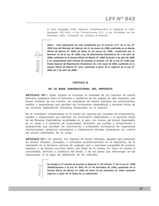 LEY N° 843
                 al Valor Agregado (IVA), Régimen Complementario al Impuesto al Valor
                 Agregado (RC-IVA), a las Transacciones (IT), a las Utilidades de las
                 Empresas (IUE), incluyendo las remesas al exterior”.



                 Nota.-   Esta disposición ha sido establecida por el Artículo 117° de la Ley N°
                 1834 (Ley del Mercado de Valores) de 31 de marzo de 1998, publicada en la Gaceta
                 Oficial de Bolivia N° 2056 de fecha 31 de marzo de 1998,        modificada por el
                 Numeral 13 de la Ley N° 2064 (Ley de Reactivación Económica) de 3 de abril de
                 2000, publicada en la Gaceta Oficial de Bolivia N° 2208 de fecha 3 de abril de 2000
                 y se complementa este Artículo de acuerdo al Artículo 12° de la Ley N° 2196 (Ley
       Nota




                 Fondo Especial de Reactivación Económica) de 2 de mayo de 2001, publicada en la
                 Gaceta Oficial de Bolivia N° 2311, generada a partir de la vigencia de la Ley N°
                 2064 de 3 de abril de 2000.




                                         CAPITULO II

                  DE LA BASE JURISDICCIONAL DEL IMPUESTO

ARTICULO 20°.- Están sujetos al impuesto la totalidad de los ingresos de fuente
boliviana cualquiera fuera el domicilio o residencia de los sujetos de este impuesto, que
fueran titulares de los mismos. Se consideran de fuente boliviana los emolumentos,
sueldos o asignaciones que perciban los funcionarios diplomáticos y personal oficial de
las misiones diplomáticas bolivianas destacadas en el exterior.

No se consideran comprendidos en el tributo los ingresos por concepto de emolumentos,
sueldos o asignaciones que perciban los funcionarios diplomáticos y el personal oficial
de las Misiones Diplomáticas acreditadas en el país, con motivo del directo desempeño
de su cargo y a condición de reciprocidad. Asimismo, los sueldos y emolumentos o
asignaciones que perciban los funcionarios y empleados extranjeros de organismos
internacionales, gobiernos extranjeros e instituciones oficiales extranjeras con motivo
del directo desempeño de su cargo.

ARTICULO 21°.- En general, son ingresos de fuente boliviana, aquellos que provienen
de bienes situados, colocados o utilizados económicamente en la República, de la
realización en el territorio nacional de cualquier acto o actividad susceptible de producir
ingresos, o de hechos ocurridos dentro del límite de la misma, sin tener en cuenta la
nacionalidad, domicilio o residencia del titular, o de las partes que intervengan en las
operaciones, ni el lugar de celebración de los contratos.



                 Se deroga el 2° párrafo de acuerdo al Numeral 6. del Articulo 1º de la Ley N° 1606
                 (Modificaciones a la Ley N° 843) de 22 de diciembre de 1994, publicada en la
         Nota




                 Gaceta Oficial de Bolivia N° 1863 de fecha 22 de diciembre de 1994, teniendo
                 vigencia a partir de la fecha de su publicación.




                                                                                                       35
 