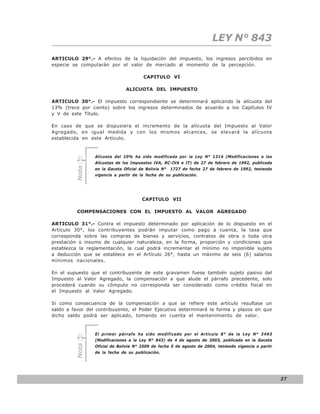 LEY N° 843
ARTICULO 29°.- A efectos de la liquidación del impuesto, los ingresos percibidos en
especie se computarán por el valor de mercado al momento de la percepción.

                                        CAPITULO VI

                               ALICUOTA DEL IMPUESTO

ARTICULO 30°.- El impuesto correspondiente se determinará aplicando la alícuota del
13% (trece por ciento) sobre los ingresos determinados de acuerdo a los Capítulos IV
y V de este Título.

En caso de que se dispusiera el incremento de la alícuota del Impuesto al Valor
Agregado, en igual medida y con los mismos alcances, se elevará la alícuota
establecida en este Artículo.


                 Alícuota del 10% ha sido modificada por la Ley N° 1314 (Modificaciones a las
                 Alícuotas de los Impuestos IVA, RC-IVA e IT) de 27 de febrero de 1992, publicada
         Nota




                 en la Gaceta Oficial de Bolivia N°   1727 de fecha 27 de febrero de 1992, teniendo
                 vigencia a partir de la fecha de su publicación.




                                       CAPITULO VII

          COMPENSACIONES CON EL IMPUESTO AL VALOR AGREGADO

ARTICULO 31°.- Contra el impuesto determinado por aplicación de lo dispuesto en el
Artículo 30°, los contribuyentes podrán imputar como pago a cuenta, la tasa que
corresponda sobre las compras de bienes y servicios, contratos de obra o toda otra
prestación o insumo de cualquier naturaleza, en la forma, proporción y condiciones que
establezca la reglamentación, la cual podrá incrementar el mínimo no imponible sujeto
a deducción que se establece en el Artículo 26°, hasta un máximo de seis (6) salarios
mínimos nacionales.

En el supuesto que el contribuyente de este gravamen fuese también sujeto pasivo del
Impuesto al Valor Agregado, la compensación a que alude el párrafo precedente, solo
procederá cuando su cómputo no corresponda ser considerado como crédito fiscal en
el Impuesto al Valor Agregado.

Si como consecuencia de la compensación a que se refiere este artículo resultase un
saldo a favor del contribuyente, el Poder Ejecutivo determinará la forma y plazos en que
dicho saldo podrá ser aplicado, tomando en cuenta el mantenimiento de valor.



                 El primer párrafo ha sido modificado por el Artículo 8° de la Ley N° 2493
                 (Modificaciones a la Ley N° 843) de 4 de agosto de 2003, publicada en la Gaceta
         Nota




                 Oficial de Bolivia N° 2509 de fecha 5 de agosto de 2004, teniendo vigencia a partir
                 de la fecha de su publicación.




                                                                                                       37
 