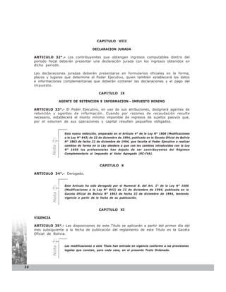 CAPITULO VIII

                                            DECLARACION JURADA

     ARTICULO 32°.- Los contribuyentes que obtengan ingresos computables dentro del
     período fiscal deberán presentar una declaración jurada con los ingresos obtenidos en
     dicho período.

     Las declaraciones juradas deberán presentarse en formularios oficiales en la forma,
     plazos y lugares que determine el Poder Ejecutivo, quien también establecerá los datos
     e informaciones complementarias que deberán contener las declaraciones y el pago del
     impuesto.

                                                CAPITULO IX

                       AGENTE DE RETENCION E INFORMACION – IMPUESTO MINIMO

     ARTICULO 33°.- El Poder Ejecutivo, en uso de sus atribuciones, designará agentes de
     retención y agentes de información. Cuando por razones de recaudación resulte
     necesario, establecerá el monto mínimo imponible de ingresos de sujetos pasivos que,
     por el volumen de sus operaciones y capital resulten pequeños obligados.


                         Esta nueva redacción, amparada en el Artículo 4° de la Ley N° 1606 (Modificaciones
                         a la Ley N° 843) de 22 de diciembre de 1994, publicada en la Gaceta Oficial de Bolivia
                         N° 1863 de fecha 22 de diciembre de 1994, que faculta al Poder Ejecutivo a realizar
                         cambios de forma en la Ley obedece a que con los cambios introducidos con la Ley
                Nota




                         N° 1606 los profesionales han dejado de ser contribuyentes del Régimen
                         Complementario al Impuesto al Valor Agregado (RC-IVA).



                                                 CAPITULO X

     ARTICULO 34°.- Derogado.


                         Este Artículo ha sido derogado por el Numeral 8. del Art. 1° de la Ley N° 1606
                         (Modificaciones a la Ley N° 843) de 22 de diciembre de 1994, publicada en la
                Nota




                         Gaceta Oficial de Bolivia N° 1863 de fecha 22 de diciembre de 1994, teniendo
                         vigencia a partir de la fecha de su publicación.



                                                CAPITULO XI

     VIGENCIA

     ARTICULO 35°.- Las disposiciones de este Título se aplicarán a partir del primer día del
     mes subsiguiente a la fecha de publicación del reglamento de este Título en la Gaceta
     Oficial de Bolivia.


                         Las modificaciones a este Título han entrado en vigencia conforme a las previsiones
                Nota




                         legales que constan, para cada caso, en el presente Texto Ordenado.




38
 