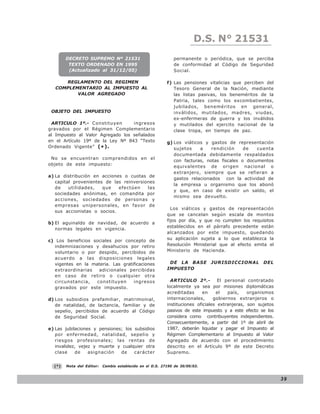 D.S. N° N° 843
                                                                           LEY 21531
        DECRETO SUPREMO Nº 21531                              permanente o periódica, que se perciba
         TEXTO ORDENADO EN 1995                               de conformidad al Código de Seguridad
         (Actualizado al 31/12/05)                            Social.

      REGLAMENTO DEL REGIMEN                               f) Las pensiones vitalicias que perciben del
   COMPLEMENTARIO AL IMPUESTO AL                              Tesoro General de la Nación, mediante
          VALOR AGREGADO                                      las listas pasivas, los beneméritos de la
                                                              Patria, tales como los excombatientes,
                                                              jubilados, beneméritos en general,
 OBJETO DEL IMPUESTO                                          inválidos, mutilados, madres, viudas,
                                                              ex-enfermeras de guerra y los inválidos
 ARTICULO 1º.- Constituyen        ingresos                    y mutilados del ejercito nacional de la
gravados por el Régimen Complementario                        clase tropa, en tiempo de paz.
al Impuesto al Valor Agregado los señalados
en el Artículo 19º de la Ley Nº 843 “Texto                 g) Los viáticos y gastos de representación
Ordenado Vigente” ( * ).                                      sujetos    a    rendición     de   cuenta
                                                              documentada debidamente respaldados
 No se encuentran comprendidos en el
                                                              con facturas, notas fiscales o documentos
objeto de este impuesto:
                                                              equivalentes de origen nacional o
                                                              extranjero, siempre que se refieran a
a) La distribución en acciones o cuotas de
                                                              gastos relacionados con la actividad de
   capital provenientes de las reinversiones
                                                              la empresa u organismo que los abonó
   de    utilidades,   que   efectúen    las
                                                              y que, en caso de existir un saldo, el
   sociedades anónimas, en comandita por
                                                              mismo sea devuelto.
   acciones, sociedades de personas y
   empresas unipersonales, en favor de
                                                             Los viáticos y gastos de representación
   sus accionistas o socios.
                                                           que se cancelan según escala de montos
                                                           fijos por día, y que no cumplen los requisitos
b) El aguinaldo de navidad, de acuerdo a
                                                           establecidos en el párrafo precedente están
   normas legales en vigencia.
                                                           alcanzados por este impuesto, quedando
c) Los beneficios sociales por concepto de                 su aplicación sujeta a lo que establezca la
  indemnizaciones y desahucios por retiro                  Resolución Ministerial que al efecto emita el
  voluntario o por despido, percibidos de                  Ministerio de Hacienda.
  acuerdo a las disposiciones legales
  vigentes en la materia. Las gratificaciones               DE LA BASE        JURISDICCIONAL          DEL
  extraordinarias   adicionales percibidas                 IMPUESTO
  en caso de retiro o cualquier otra
  circunstancia,   constituyen     ingresos                  ARTICULO 2º.-         El personal contratado
  gravados por este impuesto.                              localmente ya sea por misiones diplomáticas
                                                           acreditadas      en    el   país,    organismos
d) Los subsidios prefamiliar, matrimonial,                 internacionales,      gobiernos extranjeros o
   de natalidad, de lactancia, familiar y de               instituciones oficiales extranjeras, son sujetos
   sepelio, percibidos de acuerdo al Código                pasivos de este impuesto y a este efecto se los
   de Seguridad Social.                                    considera como contribuyentes independientes.
                                                           Consecuentemente, a partir del 1º de abril de
e) Las jubilaciones y pensiones; los subsidios             1987, deberán liquidar y pagar el Impuesto al
   por enfermedad, natalidad, sepelio y                    Régimen Complementario al Impuesto al Valor
   riesgos profesionales; las rentas de                    Agregado de acuerdo con el procedimiento
   invalidez, vejez y muerte y cualquier otra              descrito en el Artículo 9º de este Decreto
   clase    de    asignación   de    carácter              Supremo.


  (*)   Nota del Editor:   Cambio establecido en el D.S. 27190 de 30/09/03.


                                                                                                              39
 