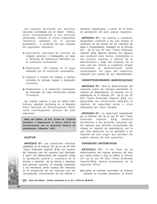 Los ingresos percibidos por personas                     derechos adjudicados, a partir de la fecha
     naturales contratadas por el Sector Público,               de aprobación del auto judicial respectivo.
     como contraprestación a sus servicios
     personales, tendrán el mismo tratamiento                    ARTICULO 4º.- Los tutores o curadores
     impositivo    señalado    en    el  párrafo                designados conforme a ley que tengan el
     precedente,    a condición de que cumplan                  usufructo de los bienes de los menores de
     los siguientes requisitos:                                 edad o incapacitados, indicados en el Artículo
                                                                23º   de la Ley Nº 843 “Texto Ordenado
     a . Suscripción individual de contrato de                  Vigente” (* ), deberán declarar los ingresos
         trabajo, personal e indelegable, en base               que producen esos bienes, sumándolos a
         a Términos de Referencia definidos por                 sus propios ingresos a efectos de la
         la institución contratante.                            determinación y pago del impuesto. En el
                                                                caso que los tutores o curadores tengan
     b. Realización   del trabajo en el lugar                   únicamente     la   administración     serán
        señalado por la institución contratante.                responsables del pago del respectivo
                                                                impuesto por cuenta de sus representados.
     c . Sujeción a horario de trabajo a tiempo
         completo en jornada regular y dedicación                CONCEPTO DE INGRESO - BASE DE CALCULO
         exclusiva.
                                                                 ARTICULO 5º.- Para la determinación del
     d. Presentación a la institución contratante               impuesto sobre los ingresos percibidos en
        de fotocopia de cada Declaración Jurada                 relación de dependencia, de acuerdo con lo
        Trimestral.                                             establecido en el Artículo 25º de la Ley Nº
                                                                843 “Texto Ordenado Vigente” ( * ) , son
      Los sujetos pasivos a que se refiere este                 deducibles las cotizaciones laborales al
     Artículo, deberán inscribirse en el Registro               régimen de seguridad social y otras
     Unico Nacional de Contribuyentes (RUC)                     dispuestas por leyes sociales.
     como contribuyentes directos de este
     impuesto.                                                    ARTICULO 6º.- La deducción establecida
                                                                por el Artículo 26º de la Ley Nº 843 “Texto
      Nota del Editor: El D.S. 27149 de 12/09/03                Ordenado       Vigente”   (*),    beneficia
     establece y Reglamenta el Nuevo Padron de                  únicamente a las personas naturales por
     Contribuyentes que se denominá Número de                   los ingresos que perciben provenientes del
     Identificación Tributaria. (NIT)                           trabajo en relación de dependencia, por lo
                                                                que esta deducción no es aplicable a los
                                                                ingresos de otro origen que perciban los
      SUJETOS                                                   sujetos pasivos de este gravamen.

       ARTICULO 3º.- Las sucesiones indivisas                    CONTRATOS ANTICRETICOS
     señaladas en el Artículo 22º de la Ley Nº 843
     “Texto Ordenado Vigente” (* ) , son sujetos                 ARTICULO 7º.- A los fines de la
     del impuesto por los ingresos que obtengan                 determinación del ingreso presunto del diez
     a partir del fallecimiento del causante hasta              por ciento (10%) a que se refiere el Artículo
     la aprobación judicial o voluntaria de la                  27º de la Ley Nº 843 “Texto Ordenado
     división y partición de los bienes y derechos              Vigente” ( * ) , deberá procederse de la
     que generan ingresos. El cónyuge supérstite                siguiente forma:
     y los herederos serán sujetos del impuesto
     en la proporción de los ingresos que les                   a) Cuando el contrato anticrético se hubiera
     corresponda, provenientes de los bienes y                     pactado en moneda extranjera, el monto


     (*)   Nota del Editor:   Cambio establecido en el D.S. 27190 de 30/09/03.


40
 
