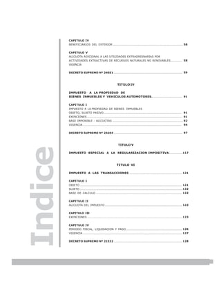 LEY N° 843
         CAPITULO IV
         BENEFICIARIOS DEL EXTERIOR ....................................................................... 58


         CAPITULO V
         ALICUOTA ADICIONAL A LAS UTILIDADES EXTRAORDINARIAS POR
         ACTIVIDADES EXTRACTIVAS DE RECURSOS NATURALES NO RENOVABLES ........... 58
         VIGENCIA


         DECRETO SUPREMO Nº 24051 ..................................................................... 59



                                                       TITULO IV

         IMPUESTO A LA PROPIEDAD DE
         BIENES INMUEBLES Y VEHICULOS AUTOMOTORES ............................... 91

         CAPITULO I
         IMPUESTO A LA PROPIEDAD DE BIENES INMUEBLES
         OBJETO, SUJETO PASIVO .............................................................................. 91
         EXENCIONES ................................................................................................ 91
         BASE IMPONIBLE - ALICUOTAS ....................................................................... 92
         VIGENCIA .................................................................................................... 94


         DECRETO SUPREMO Nº 24204 ..................................................................... 97



                                                       TITULO V
Indice


         IMPUESTO ESPECIAL A LA REGULARIZACION IMPOSITIVA. .............117



                                                      TITULO VI

         IMPUESTO A LAS TRANSACCIONES ..................................................... 121

         CAPITULO I
         OBJETO ....................................................................................................... 121
         SUJETO ........................................................................................................122
         BASE DE CALCULO ....................................................................................... 122


         CAPITULO II
         ALICUOTA DEL IMPUESTO .............................................................................. 123


         CAPITULO III
         EXENCIONES .................................................................................................123


         CAPITULO IV
         PERIODO FISCAL, LIQUIDACION Y PAGO ......................................................... 126
         VIGENCIA ..................................................................................................... 127


         DECRETO SUPREMO Nº 21532 ..................................................................... 128




                                                                                                                              5
 