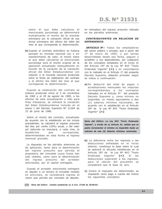 D.S. N°N° 843
                                                                                 LEY 21531
      sobre el que debe calcularse el                        en reemplazo del ingreso presunto indicado
      mencionado porcentaje se determinará                   en los párrafos anteriores.
      multiplicando el monto de la moneda
      extranjera por la cotización oficial de esa             CONTRIBUYENTES EN RELACION DE
      divisa extranjera del último día hábil del             DEPENDENCIA
      mes al que corresponda la determinación.
                                                              ARTICULO 8º.- Todos los empleadores
b) Cuando el contrato anticrético se hubiera                 del sector público y privado, que a partir del
   pactado en moneda nacional con o sin                      1º de enero de 1995, y por tareas
   mantenimiento de valor, el monto sobre                    desarrolladas desde esa fecha, paguen o
   el que debe calcularse el mencionado                      acrediten a sus dependientes, por cualquiera
   porcentaje será el monto original de la                   de los conceptos señalados en el inciso d)
   operación actualizado mensualmente en                     del Artículo 19º de la Ley Nº 843 “Texto
   función de la variación de la cotización                  Ordenado Vigente” ( * ) y en concordancia
   oficial del Dólar Estadounidense con                      con lo indicado en el Artículo 1º del presente
   relación a la moneda nacional producida                   Decreto Supremo, deberán proceder según
   entre la fecha de celebración del contrato                se indica a continuación:
   y el último día hábil del mes al que
   corresponda la determinación.                             a) Se deducirá del total de pagos o
                                                                acreditaciones mensuales los importes
  Cuando la celebración del contrato se                         correspondientes     a   los  conceptos
hubiera producido entre el 3 de noviembre                       indicados en el Artículo 5º del presente
de 1982 y el 29 de agosto de 1985, a los                        Decreto Supremo y, como mínimo no
efectos de esta actualización y sólo para                       imponible, un monto equivalente a dos
fines tributarios, se utilizará la cotización                   (2) salarios mínimos nacionales, de
del Dólar Estadounidense incluida en el                         acuerdo con lo establecido en el Artículo
anexo I del Decreto Supremo Nº 21304 de                         26º de la Ley Nº 843 “Texto Ordenado
23 de junio de 1986.                                            Vigente” ( * )

 Sobre el monto del contrato, actualizado
de acuerdo con lo establecido en los incisos                 Nota del Editor: La Ley 843 “Texto Ordenado
precedentes, se calculará el ingreso presunto                Vigente”, a través de su Articulo 31, señala que se
del diez por ciento (10%) anual, y del valor
                                                             podra incrementar el mínimo no imponible hasta un
así obtenido se imputará, a cada mes, la
                                                             máximo de seis (6) Salarios mínimos nacionales
duodécima           que         corresponda,
determinándose en esta forma el ingreso
mensual gravado.
                                                             b) La diferencia entre los ingresos y las
                                                               deducciones señaladas en el inciso
 Lo dispuesto en los párrafos anteriores es
                                                               anterior, constituye la base sobre la cual
de aplicación, tanto para la determinación
del ingreso presunto que perciba el                            se aplicará la alícuota establecida en el
propietario del inmueble cuyos frutos han                      Artículo 30º de     la Ley Nº 843 “Texto
sido cedidos, como para la determinación                       Ordenado      Vigente”    (*).    Si   las
del    ingreso   presunto    del   acreedor                    deducciones superarán a los ingresos,
anticresista, por el capital entregado.                        para el cálculo del gravamen se
                                                               considerará que la base es cero.
 Cuando el acreedor anticresista entregare
en alquiler a un tercero el inmueble recibido                c) Contra el impuesto así determinado, se
en anticresis, se considerará ingreso el                       imputarán como pago a cuenta del mismo
canon que perciba por concepto de alquiler,                    los siguientes conceptos:


(*)     Nota del Editor:   Cambio establecido en el D.S. 27190 de 30/09/03.


                                                                                                                   41
 