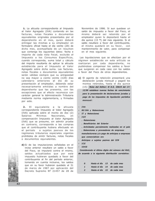 1. La alícuota correspondiente al Impuesto          Noviembre de 1986. Si aun quedase un
     al Valor Agregado (IVA) contenido en las              saldo de impuesto a favor del Fisco, el
     facturas, notas fiscales o documentos                 mismo deberá ser retenido por el
     equivalentes originales presentados por el            empleador quien lo depositará hasta el
     dependiente en el mes, quien deberá                   día quince (15 *) del mes siguiente. Si el
     entregar las mismas a su empleador en                 saldo resultare a favor del contribuyente,
     formulario oficial hasta el día veinte (20) de        el mismo quedará en su favor,         con
     dicho mes, acompañada de un resumen                   mantenimiento de valor, para compensar
     que contenga los siguientes datos: fecha e            en el mes siguiente.
     importe de cada nota fiscal, excluido el
     Impuesto a los Consumos Específicos,              Las liquidaciones que se efectúen por el
     cuando corresponda, suma total y cálculo         régimen establecido en este artículo se
     del importe resultante de aplicar la alícuota    realizaran por cada dependiente, no
     establecida para el Impuesto al Valor            pudiéndose compensar los saldos a favor
     Agregado sobre dicha suma. Las facturas,         que surgieren en cada caso con los saldos
     notas fiscales o documentos equivalentes         a favor del Fisco de otros dependientes.
     serán válidas siempre que su antigüedad
     no sea mayor a ciento veinte (120) días          e) El agente de retención presentará una
     calendario anteriores al día de su                  declaración jurada mensual y pagará los
     presentación al empleador, debiendo estar           montos retenidos, hasta el día quince
     necesariamente emitidas a nombre del                (15) Nota del Editor: El D.S. 25619 del 17/
     dependiente que las presenta, con las                  12/99 establece nuevas fechas de vencimiento
     excepciones que al efecto reconozca con
                                                            para la presentación de declaraciones juradas y
     carácter general la Administración Tributaria
                                                            pago de los impuestos de liquidación periódica
     mediante norma reglamentaria, y firmadas
                                                            mensual:
     por este.

      2.    El   equivalente    a   la   alícuota     -    IVA
     correspondiente Impuesto al Valor Agregado       -    RC-IVA y Retenciones
     (IVA) aplicada sobre el monto de dos (2)         -    IT y Retenciones
     Salarios     Mínimos      Nacionales,     en
                                                      -    IUE
     compensación Impuesto al Valor Agregado
                                                           . Retenciones
     (IVA) que se presume, sin admitir prueba
                                                           . Beneficiarios del Exterior
     en contrario, corresponde a las compras
     que el contribuyente hubiera efectuado en             . Actividades parcialmente realizadas en el país
     el período     a sujetos pasivos de los               . Retenciones a proveedores de empresas
     regímenes tributarios especiales vigentes             manufactureras y/o pago de anticipos a empresas
     prohibidos de emitir facturas, notas fiscales         que comercialicen oro
     o documentos equivalentes.
                                                      -    Anticipos a sujetos pasivos del ICM
                                                      -    ICE
     d) Si de las imputaciones señaladas en el
                                                      -    IEHD
        inciso anterior resultare un saldo a favor
        del Fisco, se imputará contra el mismo,           Considerando el último dígito del número del RUC,
        saldos actualizados que por este              de acuerdo a la siguiente distribución correlativa:
        impuesto hubieran quedado a favor del
        contribuyente al fin del período anterior,
        tomando en cuenta inclusive, los saldos
                                                              0     Hasta el día    13    de cada mes
        que en su favor hubieran quedado al 31
                                                              1      Hasta el día   14    de cada mes
        de marzo de 1987 por aplicación del
                                                              2      Hasta el día   15    de cada mes
        Decreto Supremo Nº 21457 de 28 de




42
 