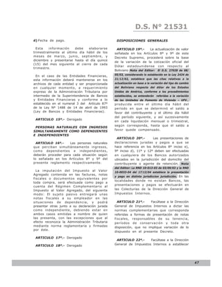 D.S. N° N° 843
                                                                  LEY 21531
d) Fecha de pago.                                DISPOSICIONES GENERALES

  Esta   información    debe    elaborarse       ARTICULO 19º.-        La actualización de valor
trimestralmente al último día hábil de los      señalada en los Artículos 8º y 9º de este
meses de marzo, junio, septiembre, y            Decreto Supremo, procederá sobre la base
diciembre y presentarse hasta el día quince
                                                de la variación de la cotización oficial del
(15) del mes siguiente al cierre de cada
                                                Dólar estadounidense con respecto al
trimestre.
                                                Boliviano Nota del Editor: El D.S. 27028 de 08/
                                                05/03, considerando lo establecido en la Ley 2434 de
  En el caso de las Entidades Financieras,
esta información deberá mantenerse en los       21/12/02, establece que las citas relativas a la
archivos de cada entidad y ser proporcionada    actualización en base a la variación del tipo de cambio
en cualquier momento, a requerimiento           del Boliviano respecto del dólar de los Estados
expreso de la Administración Tributaria por     Unidos de América, conforme a los procedimientos
intermedio de la Superintendencia de Bancos     establecidos, se entenderán referidas a la variación
y Entidades Financieras y conforme a lo         de las Unidades de Fomento de Vivienda – UFV.,
establecido en el numeral 3 del Artículo 87º    producida entre el último día hábil del
de la Ley Nº 1488 de 14 de abril de 1993        período en que se determinó el saldo a
(Ley de Bancos y Entidades Financieras).        favor del contribuyente y el último día hábil
                                                del período siguiente, y así sucesivamente
 ARTICULO 15º.- Derogado
                                                en cada liquidación mensual o trimestral,
                                                según corresponda, hasta que el saldo a
 PERSONAS NATURALES CON INGRESOS
SIMULTANEAMENTE COMO DEPENDIENTES               favor quede compensado.
E INDEPENDIENTES
                                                 ARTICULO 20º.-        Las presentaciones de
  ARTICULO 16º.-     Las personas naturales     declaraciones juradas y pagos a que se
que perciban simultáneamente ingresos,          hace referencia en los Artículos 8º inciso e),
como dependientes e independientes,             9º inciso d), 11º y 12º deben ser efectuadas
deberán proceder para cada situación según      en cualquiera de los Bancos autorizados
lo señalado en los Artículos 8º y 9º del        ubicados en la jurisdicción del domicilio del
presente reglamento respectivamente.            contribuyente o agente de retención. Nota
                                                del Editor: La RND 10-013-03 de 03/09/03 y la RND
  La imputación del Impuesto al Valor           10-0033-04 del 17/12/04 establece la presentación
Agregado contenida en las facturas, notas
                                                y pago en distinta jurisdiccion jurisdicción. En las
fiscales o documentos equivalentes por
                                                localidades donde no existan Bancos, las
toda compra, será efectuada como pago a
                                                presentaciones y pagos se efectuarán en
cuenta del Régimen Complementario al
Impuesto al Valor Agregado, del siguiente       las Colecturías de la Dirección General de
modo: El sujeto pasivo entregará unas           Impuestos Internos.
notas fiscales a su empleador en las
situaciones de dependencia, y podrá               ARTICULO 21º.-      Facúltase a la Dirección
presentar otras junto a su declaración jurada   General de Impuestos Internos a dictar las
como independiente, debiendo estar en           normas complementarias que corresponda
ambos casos emitidas a nombre de quien          referidas a formas de presentación de notas
las presenta, con las excepciones que al        fiscales, responsables de su tenencia,
efecto reconozca la Administración Tributaria   períodos de conservación y toda otra
mediante norma reglamentaria y firmadas         disposición, que no implique variación de lo
por éste.
                                                dispuesto en el presente Decreto.

 ARTICULO 17º.- Derogado
                                                 ARTICULO 22º.-     Facúltase a la Dirección
 ARTICULO 18º.- Derogado                        General de Impuestos Internos a establecer




                                                                                                          47
 