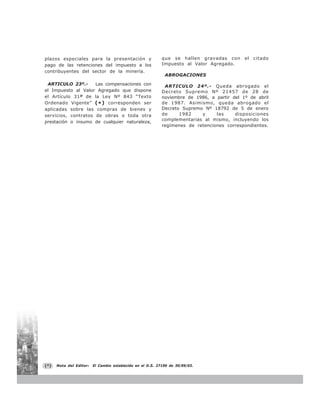 plazos especiales para la presentación y                    que se hallen gravadas con       el   citado
     pago de las retenciones del impuesto a los                  Impuesto al Valor Agregado.
     contribuyentes del sector de la minería.
                                                                  ABROGACIONES

      ARTICULO 23º.-      Las compensaciones con                  ARTICULO 24º.- Queda abrogado el
     el Impuesto al Valor Agregado que dispone                   Decreto Supremo Nº 21457 de 28 de
     el Artículo 31º de la Ley Nº 843 “Texto                     noviembre de 1986, a partir del 1º de abril
     Ordenado Vigente” ( * ) corresponden ser                    de 1987. Asimismo, queda abrogado el
     aplicadas sobre las compras de bienes y                     Decreto Supremo Nº 18792 de 5 de enero
     servicios, contratos de obras o toda otra                   de     1982    y     las     disposiciones
                                                                 complementarias al mismo, incluyendo los
     prestación o insumo de cualquier naturaleza,
                                                                 regímenes de retenciones correspondientes.




     (*)   Nota del Editor:   El Cambio establecido en el D.S. 27190 de 30/09/03.


48
 