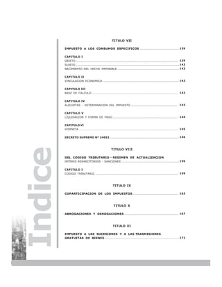 TITULO VII

         IMPUESTO A LOS CONSUMOS ESPECIFICOS ....................................... 139

         CAPITULO I
         OBJETO ....................................................................................................... 139
         SUJETO ........................................................................................................ 142
         NACIMIENTO DEL HECHO IMPONIBLE .............................................................. 142


         CAPITULO II
         VINCULACION ECONOMICA ............................................................................. 143


         CAPITULO III
         BASE DE CALCULO ....................................................................................... 143


         CAPITULO IV
         ALICUOTAS - DETERMINACION DEL IMPUESTO ............................................... 144


         CAPITULO V
         LIQUIDACION Y FORMA DE PAGO ................................................................. 144


         CAPITULO VI
         VIGENCIA .................................................................................................... 145


         DECRETO SUPREMO Nº 24053 ..................................................................... 146
Indice


                                                     TITULO VIII

         DEL CODIGO TRIBUTARIO - REGIMEN DE ACTUALIZACION
         INTERES RESARCITORIOS - SANCIONES .......................................................... 159


         CAPITULO I
         CODIGO TRIBUTARIO .................................................................................... 159



                                                      TITULO IX

         COPARTICIPACION DE LOS IMPUESTOS ............................................. 163



                                                       TITULO X

         ABROGACIONES Y DEROGACIONES ...................................................... 167



                                                      TITULO XI

         IMPUESTO A LAS SUCESIONES Y A LAS TRASMISIONES
         GRATUITAS DE BIENES .......................................................................... 171




6
 
