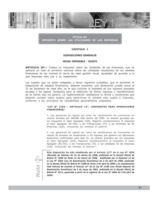 LEY N° 843


                                TITULO III
              IMPUESTO SOBRE LAS UTILIDADES DE LAS EMPRESAS


                                        CAPITULO I

                                 DISPOSICIONES GENERALES

                                 HECHO IMPONIBLE - SUJETO

ARTICULO 36°.- Créase un         Impuesto sobre las Utilidades de las Empresas, que se
aplicará en todo el territorio    nacional sobre las utilidades resultantes de los estados
financieros de las mismas al     cierre de cada gestión anual, ajustadas de acuerdo a lo
que disponga esta Ley y su       reglamento.

Los sujetos que no estén obligados a llevar registros contables, que le permitan la
elaboración de estados financieros, deberán presentar una declaración jurada anual al
31 de diciembre de cada año, en la que incluirán la totalidad de sus ingresos gravados
anuales y los gastos necesarios para la obtención de dichos ingresos y mantenimiento
de la fuente que los genera. La reglamentación establecerá la forma y condiciones que
deberán cumplir estos sujetos para determinar la utilidad neta sujeta a impuesto,
conforme a los principios de contabilidad generalmente aceptados.

                 “LEY N° 2196 – ARTICULO 12°. (IMPUESTOS PARA OPERACIONES
                 FINANCIERAS)

                 1. Las ganancias de capital así como los rendimientos de inversiones en
                 valores emitidos por NAFIBO SAN dentro del FERE, no estarán gravados por
                 los impuestos al Valor Agregado (IVA), Régimen complementario al Impuesto
                 al Valor Agregado (RC-IVA), a las Transacciones (IT), a las Utilidades de las
                 Empresas (IUE), incluyendo las remesas al exterior.

                 2. Las ganancias de capital así como los rendimientos de inversiones en
                 valores de procesos de titularización y los ingresos que generen los Patrimonios
                 Autónomos conformados para este fin, no estarán gravados por los impuestos
                 al Valor Agregado (IVA), Régimen Complementario al Impuesto al Valor
                 Agregado (RC-IVA), a las Transacciones (IT), a las Utilidades de las Empresas
                 (IUE), incluyendo las remesas al exterior”.

                 Esta disposición ha sido establecida por el Artículo 117° de la Ley N° 1834
                 (Mercado de Valores) de 31 de marzo de 1998, publicada en la Gaceta Oficial de
                 Bolivia N° 2056 de fecha 31 de marzo de 1998, modificada por el Numeral 13 de
                 la Ley N° 2064 (Ley de Reactivación Económica) de 3 de abril de 2000, publicada
                 en la Gaceta Oficial de Bolivia N° 2208 de fecha 3 de abril de 2000 y se complementa
       Nota




                 este Artículo de acuerdo al Artículo 12° de la Ley N° 2196 (Ley Fondo Especial de
                 Reactivación Económica) de 2 de mayo de 2001, publicada en la Gaceta Oficial de
                 Bolivia N° 2311, generada a partir de la vigencia de la Ley N° 2064 de 3 de abril de
                 2000.




                                                                                                        51
 