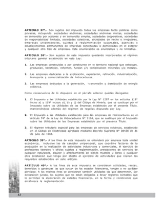ARTICULO 37°.- Son sujetos del impuesto todas las empresas tanto públicas como
     privadas, incluyendo: sociedades anónimas, sociedades anónimas mixtas, sociedades
     en comandita por acciones y en comandita simples, sociedades cooperativas, sociedades
     de responsabilidad limitada, sociedades colectivas, sociedades de hecho o irregulares,
     empresas unipersonales, sujetas a reglamentación sucursales, agencias o
     establecimientos permanentes de empresas constituidas o domiciliadas en el exterior
     y cualquier otro tipo de empresas. Esta enumeración es enunciativa y no limitativa.

     ARTICULO 38°.- Son sujetos de este impuesto quedando incorporados al régimen
     tributario general establecido en esta Ley:

     1.   Las empresas constituidas o por constituirse en el territorio nacional que extraigan,
          produzcan, beneficien, reformen, fundan y/o comercialicen minerales y/o metales.

     2.   Las empresas dedicadas a la exploración, explotación, refinación, industrialización,
          transporte y comercialización de hidrocarburos.

     3.   Las empresas dedicadas a la generación,       transmisión y distribución de energía
          eléctrica.

     Como consecuencia de lo dispuesto en el párrafo anterior quedan derogados:

     1.   El Impuesto a las Utilidades establecido por la Ley N° 1297 en los artículos 118°
          inciso a) y 119° incisos a), b) y c) del Código de Minería, que se sustituye por el
          Impuesto sobre las Utilidades de las Empresas establecido por el presente Título,
          manteniéndose además del régimen de regalías dispuesto por Ley.

     2.   El Impuesto a las Utilidades establecido para las empresas de Hidrocarburos en el
          Artículo 74° de la Ley de Hidrocarburos N° 1194, que se sustituye por el Impuesto
          sobre las Utilidades de las Empresas establecido por el presente Título.

     3.   El régimen tributario especial para las empresas de servicios eléctricos, establecido
          en el Código de Electricidad aprobado mediante Decreto Supremo N° 08438 de 31
          de julio de 1968.

     ARTICULO 39°.- A los fines de este impuesto se entenderá por empresa toda unidad
     económica,     inclusive las de carácter unipersonal, que coordine factores de la
     producción en la realización de actividades industriales y comerciales, el ejercicio de
     profesiones liberales y oficios sujetos a reglamentación, prestaciones de servicios de
     cualquier naturaleza, alquiler y arrendamiento de bienes muebles u obras y cualquier
     otra prestación que tenga por objeto el ejercicio de actividades que reúnan los
     requisitos establecidos en este artículo.

     ARTICULO 40°.- A los fines de este impuesto se consideran utilidades, rentas,
     beneficios o ganancias las que surjan de los estados financieros, tengan o no carácter
     periódico. A los mismos fines se consideran también utilidades las que determinen, por
     declaración jurada, los sujetos que no están obligados a llevar registros contables que
     le permitan la elaboración de estados financieros, en la forma y condiciones que
     establezca la reglamentación.




52
 