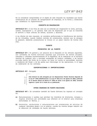 LEY N° 843
No se consideran comprendidos en el objeto de este impuesto los resultados que fueran
consecuencia de un proceso de reorganización de empresas, en la forma y condiciones
que establezca la reglamentación.

                                 CONCEPTO DE ENAJENACION

ARTICULO 41°.- A los fines de esta Ley se entiende por enajenación la venta, permuta,
cambio, expropiación y, en general, todo acto de disposición por el que se transmita
el dominio a título oneroso de bienes, acciones y derechos.

A los efectos de este impuesto, se considera perfeccionada la transferencia del dominio
de los inmuebles, cuando mediare contrato de compraventa, siempre que se otorgare
la posesión, debiendo protocolizarse la minuta en un plazo máximo de treinta (30)
días.

                                            FUENTE

                                PRINCIPIO DE LA FUENTE

ARTICULO 42°.- En general y sin perjuicio de lo dispuesto en los artículos siguientes,
son utilidades de fuente boliviana aquellas que provienen de bienes situados,
colocados o utilizados económicamente en la República; de la realización en el territorio
nacional de cualquier acto o actividad susceptible de producir utilidades; o de hechos
ocurridos dentro del límite de la misma, sin tener en cuenta la nacionalidad, domicilio
o residencia del titular o de las partes que intervengan en las operaciones, ni el lugar
de celebración de los contratos.

                         EXPORTACIONES E IMPORTACIONES

ARTICULO 43°. Derogado


                  Este Artículo ha sido derogado por las Disposiciones Finales Numeral Segundo de
                  la Ley N° 2493 (Modificaciones a la Ley N° 843) de 4 de agosto de 2003, publicada
           Nota




                  en la Gaceta Oficial de Bolivia N° 2509 de fecha 5 de agosto de 2003, teniendo
                  vigencia a partir de la fecha de su publicación.



                         OTROS INGRESOS DE FUENTE BOLIVIANA

ARTICULO 44°.- Se consideran también de fuente boliviana los ingresos en concepto
de:

a)   Remuneraciones o sueldos que perciban los miembros de directorios, consejos u
     órganos directivos por actividades que efectúen en el exterior para empresas
     domiciliadas en Bolivia; y

b)   Honorarios, retribuciones o remuneraciones por prestaciones de servicios de
     cualquier naturaleza desde o en el exterior, cuando los mismos tengan relación con
     la obtención de utilidades de fuente boliviana.




                                                                                                      53
 