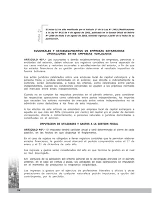 El inciso b) ha sido modificado por el Artículo 1º de la Ley N° 2493 (Modificaciones
                      a la Ley N° 843) de 4 de agosto de 2003, publicada en la Gaceta Oficial de Bolivia


               Nota
                      N° 2509 de fecha 5 de agosto de 2003, teniendo vigencia a partir de la fecha de su
                      publicación.




             SUCURSALES Y ESTABLECIMIENTOS DE EMPRESAS EXTRANJERAS
                    OPERACIONES ENTRE EMPRESAS VINCULADAS

     ARTICULO 45°.- Las sucursales y demás establecimientos de empresas, personas o
     entidades del exterior, deben efectuar sus registros contables en forma separada de
     sus casas matrices y restantes sucursales o establecimientos del exterior, a fin de que
     los estados financieros de su gestión permitan determinar el resultado impositivo de
     fuente boliviana.

     Los actos jurídicos celebrados entre una empresa local de capital extranjero y la
     persona física o jurídica domiciliada en el exterior, que directa o indirectamente la
     controle, serán considerados, a todos los efectos, como celebrados entre partes
     independientes, cuando las condiciones convenidas se ajusten a las prácticas normales
     del mercado entre entes independientes.

     Cuando no se cumplan los requisitos previstos en el párrafo anterior, para considerar
     las respectivas operaciones como celebradas entre partes independientes, los importes
     que excedan los valores normales de mercado entre entes independientes no se
     admitirán como deducibles a los fines de este impuesto.

     A los efectos de este artículo se entenderá por empresa local de capital extranjero a
     aquella en que más del 50% (cincuenta por ciento) del capital y/o el poder de decisión
     corresponda, directa o indirectamente, a personas naturales o jurídicas domiciliadas o
     constituidas en el exterior.

                  IMPUTACION DE UTILIDADES Y GASTOS A LA GESTION FISCAL

     ARTICULO 46°.- El impuesto tendrá carácter anual y será determinado al cierre de cada
     gestión, en las fechas en que disponga el Reglamento.

     En el caso de sujetos no obligados a llevar registros contables que le permitan elaborar
     estados financieros, la gestión anual abarcará el período comprendido entre el 1° de
     enero y el 31 de diciembre de cada año.

     Los ingresos y gastos serán considerados del año en que termine la gestión en el cual
     se han devengado.

     Sin perjuicio de la aplicación del criterio general de lo devengado previsto en el párrafo
     anterior, en el caso de ventas a plazo, las utilidades de esas operaciones se imputarán
     en el momento de producirse la respectiva exigibilidad.

     Los ingresos y gastos por el ejercicio de profesiones liberales y oficios y otras
     prestaciones de servicios de cualquier naturaleza podrán imputarse, a opción del
     contribuyente, por lo percibido.




54
 