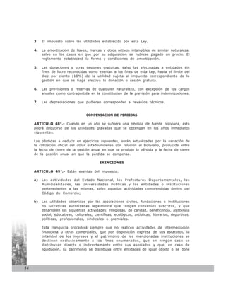 3.   El impuesto sobre las utilidades establecido por esta Ley.

     4.   La amortización de llaves, marcas y otros activos intangibles de similar naturaleza,
          salvo en los casos en que por su adquisición se hubiese pagado un precio. El
          reglamento establecerá la forma y condiciones de amortización.

     5.   Las donaciones y otras sesiones gratuitas, salvo las efectuadas a entidades sin
          fines de lucro reconocidas como exentas a los fines de esta Ley, hasta el límite del
          diez por ciento (10%) de la utilidad sujeta al impuesto correspondiente de la
          gestión en que se haga efectiva la donación o cesión gratuita.

     6.   Las previsiones o reservas de cualquier naturaleza, con excepción de los cargos
          anuales como contrapartida en la constitución de la previsión para indemnizaciones.

     7.   Las depreciaciones que pudieran corresponder a revalúos técnicos.


                                      COMPENSACION DE PERDIDAS

     ARTICULO 48°.- Cuando en un año se sufriera una pérdida de fuente boliviana, ésta
     podrá deducirse de las utilidades gravadas que se obtengan en los años inmediatos
     siguientes.

     Las pérdidas a deducir      en ejercicios siguientes, serán actualizadas por la variación de
     la cotización oficial del   dólar estadounidense con relación al Boliviano, producida entre
     la fecha de cierre de la    gestión anual en que se produjo la pérdida y la fecha de cierre
     de la gestión anual en       que la pérdida se compensa.

                                              EXENCIONES

     ARTICULO 49°.- Están exentas del impuesto:

     a)   Las actividades del Estado Nacional, las Prefecturas Departamentales, las
          Municipalidades, las Universidades Públicas y las entidades o instituciones
          pertenecientes a las mismas, salvo aquellas actividades comprendidas dentro del
          Código de Comercio;

     b)   Las utilidades obtenidas por las asociaciones civiles, fundaciones o instituciones
          no lucrativas autorizadas legalmente que tengan convenios suscritos, y que
          desarrollen las siguientes actividades: religiosas, de caridad, beneficencia, asistencia
          social, educativas, culturales, científicas, ecológicas, artísticas, literarias, deportivas,
          políticas, profesionales, sindicales o gremiales.

          Esta franquicia procederá siempre que no realicen actividades de intermediación
          financiera u otras comerciales, que por disposición expresa de sus estatutos, la
          totalidad de los ingresos y el patrimonio de las mencionadas instituciones se
          destinen exclusivamente a los fines enumerados, que en ningún caso se
          distribuyan directa o indirectamente entre sus asociados y que, en caso de
          liquidación, su patrimonio se distribuya entre entidades de igual objeto o se done




56
 