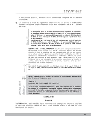 LEY N° 843
     a instituciones públicas, debiendo dichas condiciones reflejarse en su realidad
     económica.

c)   Los intereses a favor de organismos internacionales de crédito e instituciones
     oficiales extranjeras, cuyos convenios hayan sido ratificados por el H. Congreso
     Nacional.


                           Se excluye del inciso a) el texto “las Corporaciones Regionales de Desarrollo”,
                           de acuerdo al primer parágrafo del Art. 2° de la Ley N° 2493 (Modificaciones a
                           la Ley N° 843) de 4 de agosto de 2003, publicada en la Gaceta Oficial de Bolivia
                           N° 2509 de fecha 5 de agosto de 2003, teniendo vigencia a partir de la fecha
                           de su publicación.
                           Los párrafos 1º y 2º del inciso b) han sido sustituidos por el Art. 2º de la Ley
                 Nota




                           N° 2493 (Modificaciones a la Ley N° 843) de 4 de agosto de 2003, publicada en
                           la Gaceta Oficial de Bolivia N° 2509 de fecha 5 de agosto de 2003, teniendo
                           vigencia a partir de la fecha de su publicación.

                        “LEY N° 2206 - ARTICULO PRIMERO. Cumpliendo los preceptos constitucionales
                        establecidos en el Artículo 192° de la Constitución Política del Estado,
                        mediante la cual se establece que las manifestaciones del arte son factores
                        de la cultura nacional y gozan de especial protección del Estado, con el fin de
                        conservar su autenticidad e incrementar su producción y difusión, se eximen
                        del pago de Impuestos al Valor Agregado (IVA), Transacciones (IT), y a las
                        Utilidades (IU) a las actividades de producción, presentación y difusión de
                        eventos, teatro, danza, música nacional, pintura, escultura y cine, que sean
                        producidos por artistas bolivianos”.

                        Este Artículo ha sido establecido por el Artículo Primero de la Ley N° 2206 de 30
                        de mayo de 2001, publicada en Gaceta Oficial de Bolivia N° 2317 de fecha 12-06-
          Nota




                        01.




                        La Ley 2685 de 13/05/04 establece un régimen de incentivos para la Ciudad de El
                        Alto, de acuerdo al siguiente texto:

                        TITULO II
     Nota del




                        REGIMEN DE INCENTIVOS ESPECIFICOS
     Editor




                        ARTICULO 7°. (Liberación Impositiva). Toda nueva industria que se establezca
                        en la ciudad de El Alto quedará liberada del pago del Impuesto a las Utilidades por
                        un período de diez años computables desde el día que empiece a producir. Serán
                        beneficiarias también con esta liberación las ampliaciones de las industrias en
                        actual existencia.

                                               CAPITULO III

                                                 ALICUOTA

ARTICULO 50°.- Las utilidades netas imponibles que obtengan las empresas obligadas
al pago del impuesto creado por este Título, quedan sujetas a la tasa del 25%
(veinticinco por ciento).




                                                                                                              57
 