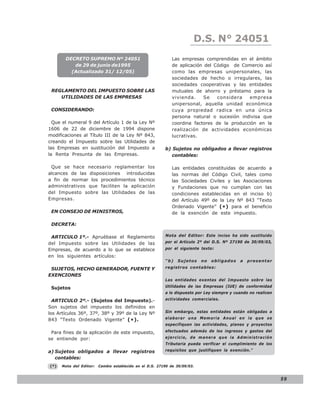 D.S. N° N° 843
                                                                           LEY 24051
       DECRETO SUPREMO Nº 24051                              Las empresas comprendidas en el ámbito
          de 29 de junio de1995                              de aplicación del Código de Comercio así
         (Actualizado 31/ 12/05)                             como las empresas unipersonales, las
                                                             sociedades de hecho o irregulares, las
                                                             sociedades cooperativas y las entidades
 REGLAMENTO DEL IMPUESTO SOBRE LAS                           mutuales de ahorro y préstamo para la
    UTILIDADES DE LAS EMPRESAS                               vivienda.     Se   considera   empresa
                                                             unipersonal, aquella unidad económica
 CONSIDERANDO:                                               cuya propiedad radica en una única
                                                             persona natural o sucesión indivisa que
  Que el numeral 9 del Artículo 1 de la Ley Nº               coordina factores de la producción en la
1606 de 22 de diciembre de 1994 dispone                      realización de actividades económicas
modificaciones al Título III de la Ley Nº 843,               lucrativas.
creando el Impuesto sobre las Utilidades de
las Empresas en sustitución del Impuesto a                b) Sujetos no obligados a llevar registros
la Renta Presunta de las Empresas.                           contables:

 Que se hace necesario reglamentar los                       Las entidades constituidas de acuerdo a
alcances de las disposiciones introducidas                   las normas del Código Civil, tales como
a fin de normar los procedimientos técnico                   las Sociedades Civiles y las Asociaciones
administrativos que faciliten la aplicación                  y Fundaciones que no cumplan con las
del Impuesto sobre las Utilidades de las                     condiciones establecidas en el inciso b)
Empresas.                                                    del Artículo 49º de la Ley Nº 843 “Texto
                                                             Ordenado Vigente” (*) para el beneficio
 EN CONSEJO DE MINISTROS,                                    de la exención de este impuesto.

 DECRETA:

 ARTICULO 1º.- Apruébase el Reglamento                    Nota del Editor: Este inciso ha sido sustituido

del Impuesto sobre las Utilidades de las                  por el Artículo 2º del D.S. Nº 27190 de 30/09/03,
Empresas, de acuerdo a lo que se establece                por el siguiente texto:
en los siguientes artículos:
                                                          “b)   Sujetos     no   obligados   a   presentar

 SUJETOS, HECHO GENERADOR, FUENTE Y                       registros contables:
EXENCIONES
                                                          Las entidades exentas del Impuesto sobre las

 Sujetos                                                  Utilidades de las Empresas (IUE) de conformidad
                                                          a lo dispuesto por Ley siempre y cuando no realicen

  ARTICULO 2º.- (Sujetos del Impuesto).-                  actividades comerciales.

Son sujetos del impuesto los definidos en
los Artículos 36º, 37º, 38º y 39º de la Ley Nº            Sin embargo, estas entidades están obligadas a

843 “Texto Ordenado Vigente” ( *).                        elaborar una Memoria Anual en la que se
                                                          especifiquen las actividades, planes y proyectos

 Para fines de la aplicación de este impuesto,            efectuados además de los ingresos y gastos del
se entiende por:                                          ejercicio, de manera que la Administración
                                                          Tributaria pueda verificar el cumplimiento de los
a) Sujetos obligados a llevar registros                   requisitos que justifiquen la exención.”
   contables:
(*)   Nota del Editor:   Cambio establecido en el D.S. 27190 de 30/09/03.


                                                                                                                59
 