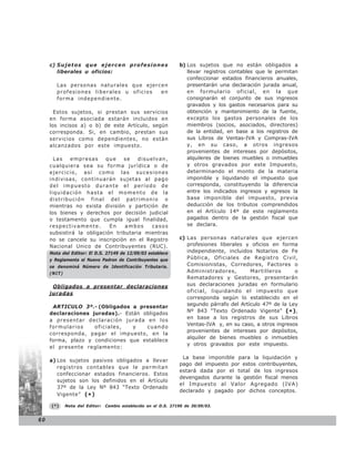 c) S u j e t o s q u e e j e r c e n p r o f e s i o n e s   b) Los sujetos que no están obligados a
        liberales u oficios:                                         llevar registros contables que le permitan
                                                                     confeccionar estados financieros anuales,
        Las personas naturales que ejercen                           presentarán una declaración jurada anual,
        profesiones liberales u oficios en                           en formulario oficial, en la que
        forma independiente.                                         consignarán el conjunto de sus ingresos
                                                                     gravados y los gastos necesarios para su
       Estos sujetos, si prestan sus servicios                       obtención y mantenimiento de la fuente,
     en forma asociada estarán incluidos en                          excepto los gastos personales de los
     los incisos a) o b) de este Artículo, según                     miembros (socios, asociados, directores)
     corresponda. Si, en cambio, prestan sus                         de la entidad, en base a los registros de
     servicios como dependientes, no están                           sus Libros de Ventas-IVA y Compras-IVA
     alcanzados por este impuesto.                                   y, en su caso, a otros ingresos
                                                                     provenientes de intereses por depósitos,
       Las   empresas     que    se    disuelvan,                    alquileres de bienes muebles o inmuebles
     cualquiera sea su forma jurídica o de                           y otros gravados por este Impuesto,
     ejercicio, así como las sucesiones                              determinando el monto de la materia
     indivisas, continuarán sujetas al pago                          imponible y liquidando el impuesto que
     del impuesto durante el período de                              corresponda, constituyendo la diferencia
     liquidación hasta el momento de la                              entre los indicados ingresos y egresos la
     distribución final del patrimonio o                             base imponible del impuesto, previa
     mientras no exista división y partición de                      deducción de los tributos comprendidos
     los bienes y derechos por decisión judicial                     en el Artículo 14º de este reglamento
     o testamento que cumpla igual finalidad,                        pagados dentro de la gestión fiscal que
     respectivamente.       En    ambos     casos                    se declara.
     subsistirá la obligación tributaria mientras
     no se cancele su inscripción en el Registro                  c) Las personas naturales que ejercen
     Nacional Unico de Contribuyentes (RUC).                         profesiones liberales y oficios en forma
     Nota del Editor: El D.S. 27149 de 12/09/03 establece            independiente, incluidos Notarios de Fe
     y Reglamenta el Nuevo Padron de Contribuyentes que              Pública, Oficiales de Registro Civil,
     se denominá Número de Identificación Tributaria.                Comisionistas, Corredores, Factores o
     (NIT)                                                           Administradores,        Martilleros      o
                                                                     Rematadores y Gestores, presentarán
      Obligados a presentar declaraciones                            sus declaraciones juradas en formulario
     juradas                                                         oficial, liquidando el impuesto que
                                                                     corresponda según lo establecido en el
      ARTICULO 3º.- (Obligados a presentar                           segundo párrafo del Artículo 47º de la Ley
     declaraciones juradas).- Están obligados                        Nº 843 “Texto Ordenado Vigente” (* ),
                                                                     en base a los registros de sus Libros
     a presentar declaración jurada en los
                                                                     Ventas-IVA y, en su caso, a otros ingresos
     formularios    oficiales,   y   cuando
                                                                     provenientes de intereses por depósitos,
     corresponda, pagar el impuesto, en la
                                                                     alquiler de bienes muebles o inmuebles
     forma, plazo y condiciones que establece
                                                                     y otros gravados por este impuesto.
     el presente reglamento:

                                                                   La base imponible para la liquidación y
     a) Los sujetos pasivos obligados a llevar
                                                                  pago del impuesto por estos contribuyentes,
        registros contables que le permitan
                                                                  estará dada por el total de los ingresos
        confeccionar estados financieros. Estos
                                                                  devengados durante la gestión fiscal menos
        sujetos son los definidos en el Artículo
                                                                  el Impuesto al Valor Agregado (IVA)
        37º de la Ley Nº 843 “Texto Ordenado
                                                                  declarado y pagado por dichos conceptos.
        Vigente” ( * )

      (*)    Nota del Editor:   Cambio establecido en el D.S. 27190 de 30/09/03.


60
 