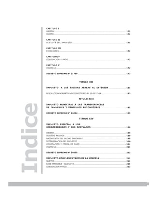LEY N° 843
         CAPITULO I
         OBJETO ....................................................................................................... 171
         SUJETO ....................................................................................................... 171


         CAPITULO II
         ALICUOTA DEL IMPUESTO ............................................................................. 171


         CAPITULO III
         EXENCIONES ................................................................................................ 171


         CAPITULO IV
         LIQUIDACION Y PAGO .................................................................................. 172


         CAPITULO V
         VIGENCIA ..................................................................................................... 172


         DECRETO SUPREMO N° 21789 ..................................................................... 173



                                                           TITULO XII

         IMPUESTO              A LAS SALIDAS AEREAS AL EXTERIOR ........................ 181

         RESOLUCION NORMATIVA DE DIRECTORIO Nº 10-0037-04 .................................... 183


                                                          TITULO XIII
Indice


         IMPUESTO MUNICIPAL A LAS TRANSFERENCIAS
         DE INMUEBLES Y VEHICULOS AUTOMOTORES .................................... 191

         DECRETO SUPREMO N° 24054 ..................................................................... 192


                                                          TITULO XIV

         IMPUESTO ESPECIAL A LOS
         HIDROCARBUROS Y SUS DERIVADOS .................................................. 199

         OBJETO ........................................................................................................ 199
         SUJETOS PASIVOS ......................................................................................... 199
         NACIMIENTO DEL HECHO IMPONIBLE ............................................................. 199
         DETERMINACION DEL IMPUESTO ..................................................................... 200
         LIQUIDACION Y FORMA DE PAGO .................................................................. 201
         VIGENCIA ..................................................................................................... 201


         DECRETO SUPREMO Nº 24055 ..................................................................... 202


         IMPUESTO COMPLEMENTARIO DE LA MINERIA..................................... 211
         SUJETOS……................................................................................................................... 211
         BASE IMPONIBLE – ALICUOTA….......................................................................… 211
         LIQUIDACION Y PAGO…….................................................................................. 213




                                                                                                                                            7
 