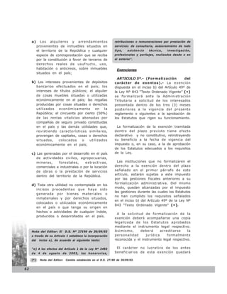 a)       Los alquileres y arrendamientos                     retribuciones o remuneraciones por prestación de
           provenientes de inmuebles situados en                  servicios: de consultaría, asesoramiento de todo
           el territorio de la República y cualquier              tipo,    asistencia   técnica,   investigación,
           especie de contraprestación que se reciba              profesionales y peritajes, realizados desde o en
           por la constitución a favor de terceros de             el exterior”.
           derechos reales de usufructo, uso,
           habitación o anticresis, sobre inmuebles                 Exenciones
           situados en el país;
                                                                    ARTICULO 5º.- (Formalización            del
     b) Los intereses provenientes de depósitos                   carácter de exentos).- La exención
       bancarios efectuados en el país; los                       dispuesta en el inciso b) del Artículo 49º de
       intereses de títulos públicos; el alquiler                 la Ley Nº 843 “Texto Ordenado Vigente” (*)
       de cosas muebles situadas o utilizadas                     se formalizará ante la Administración
       económicamente en el país; las regalías                    Tributaria a solicitud de los interesados
       producidas por cosas situadas o derechos                   presentada dentro de los tres (3) meses
       utilizados   económicamente       en    la                 posteriores a la vigencia del presente
       República; el cincuenta por ciento (50%)                   reglamento o siguientes a la aprobación de
       de las rentas vitalicias abonadas por                      los Estatutos que rigen su funcionamiento.
       compañías de seguro privado constituidas
       en el país y las demás utilidades que,                      La formalización de la exención tramitada
       revistiendo características similares,                     dentro del plazo previsto tiene efecto
       provengan de capitales, cosas o derechos                   declarativo y no constitutivo, retrotrayendo
       situados,    colocados     o   utilizados                  su beneficio a la fecha de vigencia del
       económicamente en el país;                                 impuesto o, en su caso, a la de aprobación
                                                                  de los Estatutos adecuados a los requisitos
     c) Las generadas por el desarrollo en el país                de la Ley.
        de actividades civiles, agropecuarias,
        mineras,     forestales,      extractivas,                  Las instituciones que no formalizaren el
        comerciales e industriales o por la locación              derecho a la exención dentro del plazo
        de obras o la prestación de servicios                     señalado en el primer párrafo de este
        dentro del territorio de la República.                    artículo, estarán sujetas a este impuesto
                                                                  por las gestiones fiscales anteriores a su
                                                                  formalización administrativa. Del mismo
     d) Toda otra utilidad no contemplada en los
                                                                  modo, quedan alcanzadas por el impuesto
       incisos precedentes que haya sido
                                                                  las gestiones durante las cuales los Estatutos
       generada por bienes materiales o
                                                                  no han cumplido los requisitos señalados
       inmateriales y por derechos situados,
                                                                  en el inciso b) del Artículo 49º de la Ley Nº
       colocados o utilizados económicamente
                                                                  843 “Texto Ordenado Vigente” (* ).
       en el país o que tenga su origen en
       hechos o actividades de cualquier índole,
                                                                   A la solicitud de formalización de la
       producidos o desarrollados en el país.
                                                                  exención deberá acompañarse una copia
                                                                  legalizada de los Estatutos aprobados
                                                                  mediante el instrumento legal respectivo.
     Nota del Editor: El        D.S. Nº 27190 de 30/09/03         Asimismo,      deberá      acreditarse     la
     a través de su Articulo 1 establece la incorporación         personalidad      jurídica     formalmente
     del    inciso e), de acuerdo al siguiente texto:             reconocida y el instrumento legal respectivo.

     “e) A los efectos del Artículo 1 de la Ley Nº 2493            El carácter no lucrativo de los entes
     de 4 de agosto de 2003, los honorarios,                      beneficiarios de esta exención quedará

     (*)     Nota del Editor:   Cambio establecido en el D.S. 27190 de 30/09/03.


62
 