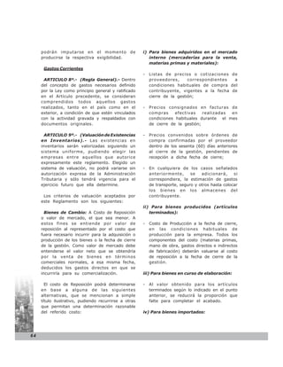 podrán imputarse en el momento de                 i) Para bienes adquiridos en el mercado
     producirse la respectiva exigibilidad.               interno (mercaderías para la venta,
                                                          materias primas y materiales):
      Gastos Corrientes
                                                       -   Listas de precios o cotizaciones de
      ARTICULO 8º.- (Regla General).- Dentro               proveedores,      correspondientes  a
     del concepto de gastos necesarios definido            condiciones habituales de compra del
     por la Ley como principio general y ratificado        contribuyente, vigentes a la fecha de
     en el Artículo precedente, se consideran              cierre de la gestión;
     comprendidos todos aquellos gastos
     realizados, tanto en el país como en el           -   Precios consignados en facturas de
     exterior, a condición de que estén vinculados         compras     efectivas    realizadas en
     con la actividad gravada y respaldados con            condiciones habituales durante el mes
     documentos originales.                                de cierre de la gestión;

       ARTICULO 9º.- (Valuación de Existencias         -   Precios convenidos sobre órdenes de
     en Inventarios).- Las existencias en                  compra confirmadas por el proveedor
     inventarios serán valorizadas siguiendo un            dentro de los sesenta (60) días anteriores
     sistema uniforme, pudiendo elegir las                 al cierre de la gestión, pendientes de
     empresas entre aquellos que autorice                  recepción a dicha fecha de cierre;
     expresamente este reglamento. Elegido un
     sistema de valuación, no podrá variarse sin       -   En cualquiera de los casos señalados
     autorización expresa de la Administración             anteriormente,      se   adicionará,     si
     Tributaria y sólo tendrá vigencia para el             correspondiera, la estimación de gastos
     ejercicio futuro que ella determine.                  de transporte, seguro y otros hasta colocar
                                                           los bienes en los almacenes del
      Los criterios de valuación aceptados por             contribuyente.
     este Reglamento son los siguientes:
                                                       ii) Para bienes producidos (artículos
       Bienes de Cambio: A Costo de Reposición            terminados):
     o valor de mercado, el que sea menor. A
     estos fines se entiende por valor de              -   Costo de Producción a la fecha de cierre,
     reposición al representado por el costo que           en las condiciones habituales de
     fuera necesario incurrir para la adquisición o        producción para la empresa. Todos los
     producción de los bienes o la fecha de cierre         componentes del costo (materias primas,
     de la gestión. Como valor de mercado debe             mano de obra, gastos directos e indirectos
     entenderse el valor neto que se obtendría             de fabricación) deberán valuarse al costo
     por la venta de bienes en términos                    de reposición a la fecha de cierre de la
     comerciales normales, a esa misma fecha,              gestión.
     deducidos los gastos directos en que se
     incurriría para su comercialización.              iii) Para bienes en curso de elaboración:

       El costo de Reposición podrá determinarse       -   Al valor obtenido para los artículos
     en base a alguna de las siguientes                    terminados según lo indicado en el punto
     alternativas, que se mencionan a simple               anterior, se reducirá la proporción que
     título ilustrativo, pudiendo recurrirse a otras       falte para completar el acabado.
     que permitan una determinación razonable
     del referido costo:                               iv) Para bienes importados:




64
 