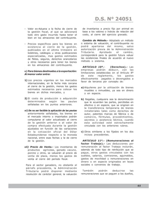 D.S. N° N° 843
                                                                   LEY 24051
- Valor ex-Aduana a la fecha de cierre de             de inventarios a precio fijo por animal en
  la gestión fiscal, al que se adicionará             base a los valores o índices de relación del
  todo otro gasto incurrido hasta tener el            costo, al cierre del ejercicio gravado.
  bien en los almacenes del contribuyente.
                                                       Cambio de Método.- Adoptado un método
- Precios específicos para los bienes en             o sistema de valuación, el contribuyente no
  existencia al cierre de la gestión,                podrá apartarse del mismo, salvo
  publicados en el último trimestre en               autorización previa de la Administración
  boletines, catálogos u otras publicaciones         Tributaria.     Aprobado      el   cambio,
  especializadas, mas gastos estimados               corresponderá para la gestión futura valuar
  de fletes, seguros, derechos arancelarios          las existencias finales de acuerdo al nuevo
  y otros necesarios para tener los bienes           método o sistema.
  en los almacenes del contribuyente.
                                                       ARTICULO 10º.-         (Derechos).- Las
                                                     empresas podrán deducir, con las
v) Para bienes destinados a la exportación:
                                                     limitaciones establecidas en el Artículo 8º
Al menor valor entre:
                                                     de     este   reglamento,     los    gastos
                                                     efectivamente    pagados o devengados a
1) Los precios vigentes en los mercados
                                                     favor de terceros por concepto de:
   internacionales, en la fecha más cercana
   al cierre de la gestión, menos los gastos
                                                     a) Alquileres por la utilización de bienes
   estimados necesarios para colocar los                muebles o inmuebles, ya sea en dinero
   bienes en dichos mercados, y                         o en especie.

2) El costo de producción o adquisición              b) Regalías, cualquiera sea la denominación
   determinados    según    las   pautas               que le acuerden las partes, percibidas en
   señaladas en los puntos anteriores.                 efectivo o en especie, que se originen en
                                                       la transferencia temporaria de bienes
vi) De no ser factible la aplicación de las pautas     inmateriales tales como derechos de
   anteriormente señaladas, los bienes en              autor, patentes marcas de fábrica o de
   el mercado interno o importados podrán              comercio, fórmulas, procedimientos,
   computarse al valor actualizado al cierre           secretos y asistencia técnica, cuando
   de la gestión anterior o al valor de                esta actividad esté estrechamente
   compra efectuada durante la gestión                 vinculada con los anteriores rubros.
   ajustados en función de las variaciones
   en la cotización oficial del Dólar                c) Otros similares a los fijados en los dos
   Estadounidense respecto a la moneda                  incisos precedentes.
   nacional, entre esas fechas y la de cierre
   de la gestión.                                     ARTICULO 11º.- (Remuneraciones al
                                                     factor Trabajo).- Las deducciones por
vii) Precio de Venta.- Los inventarios de            remuneración al factor Trabajo incluirán,
   productos    agrícolas, ganado vacuno,            además de todo tipo de retribución que se
   porcino y otros, se valuarán al precio de         pague, otros gastos vinculados con los
   venta de plaza, menos los gastos de               sueldos, salarios, comisiones, aguinaldos,
   venta al cierre del período fiscal.               gastos de movilidad y remuneraciones en
                                                     dinero o en especie originados en leyes
 Para el sector ganadero, no obstante el             sociales o convenios de trabajo.
 párrafo precedente, la Administración
 Tributaria podrá disponer mediante                   También      podrán     deducirse     las
 resolución de carácter general, la valuación        remuneraciones que se paguen a los dueños,




                                                                                                     65
 