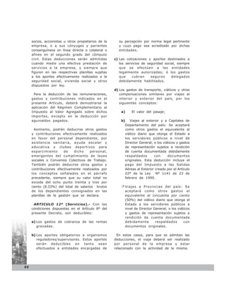 socios, accionistas u otros propietarios de la     su percepción por norma legal pertinente
     empresa, o a sus cónyuges y parientes              y cuyo pago sea acreditado por dichas
     consanguíneos en línea directa o colateral o       entidades.
     afines en el segundo grado del cómputo
     civil. Estas deducciones serán admitidas         c) Las cotizaciones y aportes destinados a
     cuando medie una efectiva prestación de             los servicios de seguridad social, siempre
     servicios a la empresa, y siempre que               que se efectúen a las entidades
     figuren en las respectivas planillas sujetas        legalmente autorizadas; ó los gastos
     a los aportes efectivamente realizados a la         que     cubran     seguros     delegados
     seguridad social, vivienda social y otros           debidamente habilitados.
     dispuestos por ley.
                                                      d) Los gastos de transporte, viáticos y otras
      Para la deducción de las remuneraciones,           compensaciones similares por viajes al
     gastos y contribuciones indicados en el             interior y exterior del país, por los
     presente Artículo, deberá demostrarse la            siguientes conceptos:
     aplicación del Régimen Complementario al
     Impuesto al Valor Agregado sobre dichos              a)       El valor del pasaje;
     importes, excepto en la deducción por
     aguinaldos pagados.                                  b)      Viajes al exterior y a Capitales de
                                                               Departamento del país: Se aceptará
       Asimismo, podrán deducirse otros gastos                 como otros gastos el equivalente al
     y contribuciones efectivamente realizados                 viático diario que otorga el Estado a
     en favor del personal dependiente, por                    los servidores públicos a nivel de
     asistencia sanitaria, ayuda escolar y                     Director General; o los viáticos y gastos
     educativa y clubes deportivos para                        de representación sujetos a rendición
     esparcimiento      de    dicho    personal,               de cuenta documentada debidamente
     emergentes del cumplimiento de leyes                      respaldados       con      documentos
     sociales o Convenios Colectivos de Trabajo.               originales. Esta deducción incluye el
     También podrán deducirse otros gastos y                   pago del Impuesto a las Salidas
     contribuciones efectivamente realizados por               Aéreas al Exterior creado por el Artículo
     los conceptos señalados en el párrafo                     22º de la Ley Nº 1141 de 23 de
     precedente, siempre que su valor total no                 febrero de 1990.
     exceda del ocho punto treinta y tres por
     ciento (8.33%) del total de salarios brutos               Viajes a Provincias del país: Se
     de los dependientes consignados en las                    aceptará como otros gastos el
     planillas de la gestión que se declara.                   equivalente al cincuenta por ciento
                                                               (50%) del viático diario que otorga el
      ARTICULO 12º (Servicios).- Con las                       Estado a los servidores públicos a
     condiciones dispuestas en el Artículo 8º del              nivel de Director General; o los viáticos
     presente Decreto, son deducibles:                         y gastos de representación sujetos a
                                                               rendición de cuenta documentada
     a) Los gastos de cobranza de las rentas                   debidamente        respaldados       con
        gravadas.                                              documentos originales.

     b) Los aportes obligatorios a organismos          En estos casos, para que se admitan las
        reguladores/supervisores. Estos aportes       deducciones, el viaje deberá ser realizado
        serán deducibles en tanto sean                por personal de la empresa y estar
        efectuados a entidades encargadas de          relacionado con la actividad de la misma.




66
 