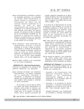 D.S.LEY 24051
                                                                             N° N° 843
e) Las remuneraciones a directores y síndicos                 período respectivo publicada por el Banco
   de sociedades anónimas o en comandita                      Central de Bolivia. En el caso de préstamos
   por acciones. Estas remuneraciones no                      recibidos del exterior, se presume una
   podrán exceder el equivalente a la                         tasa no superior a la LIBOR más tres por
   remuneración del mismo mes del                             ciento (LIBOR + 3%)
   principal ejecutivo asalariado de la
   empresa.       La    parte     de     estas              A los fines de la determinación de la base
   remuneraciones que exceda el límite                    imponible de este impuesto, en el caso de
                                                          la industria petrolera, el monto total de las
   establecido en el párrafo precedente no
                                                          deudas financieras de la empresa, cuyos
   será admitida como gasto del ejercicio
                                                          intereses pretende deducirse, no podrá
   gravado. Sin perjuicio de ello, la totalidad
                                                          exceder el ochenta por ciento (80%) del
   de las remuneraciones percibidas por los
                                                          total de las inversiones en el país
   directores y síndicos está sujeta al                   efectivamente realizadas acumuladas por
   Régimen Complementario al Impuesto                     la misma empresa.
   al Valor Agregado, en aplicación del inciso
   e) del Artículo 19º de la (*).                         b) El valor total de las cuotas pagadas por
                                                             operaciones de arrendamiento financiero
f) Los honorarios u otras retribuciones por                  sobre bienes productores de rentas
   asesoramiento, dirección o servicios                      sujetas al impuesto, así como los gastos
   prestados en el país o desde el exterior,                 que demande el mantenimiento y
   estas últimas a condición de demostrarse                  reparación de los bienes indicados
   el haber retenido el impuesto, cuando se                  siempre que en el contrato respectivo se
   trate de rentas de fuente boliviana,                      hubiera pactado que dichos gastos corren
   conforme a lo establecido en los Artículos                por cuenta del arrendatario.
   51º de la Ley Nº 843 “Texto Ordenado
   Vigente” (*), y 34º de este Reglamento.                c) Las primas de seguros y sus accesorios,
                                                             que cubran riesgos sobre bienes que
                                                             produzcan rentas gravadas y al personal
g) Otros gastos similares a los enumerados
                                                             dependiente contra accidentes de trabajo.
   en los incisos precedentes.
                                                            ARTICULO 14º (Tributos).- Son deducibles
 ARTICULO 13º.- (Servicios Financieros).-                 los tributos efectivamente pagados por la
Conforme a lo dispuesto en el Artículo 8º del             empresa, como contribuyente directo de los
presente reglamento, son deducibles:                      mismos, por concepto de:

a) Los intereses de deudas, sus respectivas               -    Impuesto a las Transacciones. Esta
   actualizaciones y los gastos originados                     deducción únicamente alcanza al
   por su constitución, renovación o                           Impuesto     a    las  Transacciones
   cancelación. La deducción se efectuará                      efectivamente     pagado   y  no  al
   siempre que la deuda haya sido contraída                    compensado con el Impuesto sobre las
   para producir renta gravada o mantener                      Utilidades de las Empresas.
   su fuente productora.
                                                          -    Impuesto a la Propiedad de Bienes
      En los casos en que el tipo de interés                   Inmuebles y Vehículos Automotores,
  no hubiera sido fijado expresamente, se                      establecido en el Título IV de la Ley Nº
  presume, salvo prueba en contrario, que                      843 “Texto Ordenado Vigente” (* )
  la tasa de interés, en los préstamos de
  origen local, no es superior a la tasa de               -    Impuesto Municipal a las Transferencias
  interés activa bancaria promedio del                         de Inmuebles y Vehículos Automotores,

 (*)   Nota del Editor:   Cambio establecido en el D.S. 27190 de 30/09/03.


                                                                                                            67
 