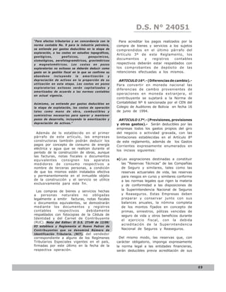 LEY N° 843
                                                                 D.S. N° 24051
“Para efectos tributarios y en concordancia con la     Para acreditar los pagos realizados por la
norma contable No. 9 para la industria petrolera,     compra de bienes y servicios a los sujetos
se entiende por gastos deducibles en la etapa de      comprendidos en el último párrafo del
exploración, a los costos en estudios topográficos,
                                                      Artículo 3º de este Reglamento, los
geológicos,        geofísicos,       geoquímicos,
                                                      documentos      y   registros    contables
sismológicos, aerofotogramétricos, gravimétricos
y magnetométricos. Los costos en pozos                respectivos deberán estar respaldados con
exploratorios no exitosos se deberán deducir como     los comprobantes de depósito de las
gasto en la gestión fiscal en la que se confirme su   retenciones efectuadas a los mismos.
abandono      incluyendo     la   amortización    y
depreciación de activos en la proporción de su         ARTICULO 16º.- (Diferencias de cambio).-
utilización en esta etapa. Los costos en pozos        Para convertir en moneda nacional las
exploratorios exitosos serán capitalizados y
                                                      diferencias de cambio provenientes de
amortizados de acuerdo a las normas contables
                                                      operaciones en moneda extranjera, el
en actual vigencia.
                                                      contribuyente se sujetará a la Norma de
Asimismo, se entiende por gastos deducibles en        Contabilidad Nº 6 sancionada por el CEN del
la etapa de explotación, los costos de operación      Colegio de Auditores de Bolivia en fecha 16
tales como mano de obra, combustibles y               de junio de 1994.
suministros necesarios para operar y mantener
pozos de desarrollo, incluyendo la amortización y       ARTICULO 17º.- (Previsiones, provisiones
depreciación de activos.”                             y otros gastos).- Serán deducibles por las
                                                      empresas todos los gastos propios del giro
  Además de lo establecido en el primer               del negocio o actividad gravada, con las
párrafo de este artículo, las empresas                limitaciones establecidas en el Artículo 8º
constructoras también podrán deducir los              de este reglamento, además de los Gastos
pagos por concepto de consumo de energía              Corrientes expresamente enumerados en
eléctrica y agua que se realicen durante el
                                                      los incisos siguientes:
período de la construcción de obras, aunque
las facturas, notas fiscales o documentos
equivalentes consignen los aparatos                   a) Las asignaciones destinadas a constituir
medidores de consumo respectivos a                       las “Reservas Técnicas” de las Compañías
nombre de terceras personas, a condición                 de Seguro y similares, tales como las
de que los mismos estén instalados efectiva              reservas actuariales de vida, las reservas
y permanentemente en el inmueble objeto                  para riesgos en curso y similares conforme
de la construcción y el servicio se utilice              a las normas legales que rigen la materia
exclusivamente para este fin.
                                                         y de conformidad a las disposiciones de
  Las compras de bienes y servicios hechas               la Superintendencia Nacional de Seguros
a    personas   naturales      no   obligadas            y Reaseguros. Estas Empresas deben
legalmente a emitir facturas, notas fiscales             preparar y conservar junto con sus
o documentos equivalentes, se demostrarán                balances anuales, la nómina completa
mediante los documentos y registros                      de los montos fijados en concepto de
contables     respectivos        debidamente             primas, siniestros, pólizas vencidas de
respaldados con fotocopias de la Cédula de               seguro de vida y otros beneficios durante
Identidad y del Carnet de Contribuyente
                                                         el ejercicio fiscal, con la debida
(RUC). Nota del Editor: El D.S. 27149 de 12/09/
                                                         acreditación de la Superintendencia
03 establece y Reglamenta el Nuevo Padron de
Contribuyentes que se denominá Número de                 Nacional de Seguros y Reaseguros.
Identificación Tributaria. (NIT), del vendedor
correspondiente a alguno de los Regímenes               Del mismo modo, las reservas que, con
Tributarios Especiales vigentes en el país,           carácter obligatorio, imponga expresamente
firmadas por este último en la fecha de la            la norma legal a las entidades financieras,
respectiva operación.                                 serán deducibles previa acreditación de sus




                                                                                                      69
 