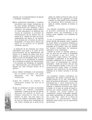 importes por la Superintendencia de Bancos           saldos de créditos al final de cada una de
     y Entidades Financieras.                             las últimas tres (3) gestiones. La suma
                                                          a deducir en cada gestión será el resultado
     b) Las asignaciones destinadas a constituir          de multiplicar dicho promedio por el
        previsiones para riesgos emergentes de            saldo de crédito existente al finalizar la
        las leyes sociales destinadas al pago de          gestión.
        indemnizaciones por despidos o retiro
        voluntario. Las empresas podrán deducir           Los importes incobrables, se imputarán a
        un monto equivalente a la diferencia que        la previsión constituida de acuerdo al
        resulta de multiplicar el promedio de           presente inciso. Los excedentes, si los
        remuneraciones de los últimos tres (3)          hubiera, serán cargados a los resultados de
        meses de la gestión de cada uno de los          la gestión.
        dependientes que figura en las planillas
        de la empresa por el número de años de            Si por el procedimiento indicado en el
        antigüedad y el monto de la reserva que         primer párrafo del presente inciso, resultará
        figura en el balance de la gestión              un monto inferior a la previsión existente, la
        inmediata anterior.                             diferencia deberá añadirse a la utilidad
                                                        imponible de la gestión, como así también
                                                        los montos recuperados de deudores
       La deducción de las empresas que inicien
                                                        calificados como incobrables.
     actividades será igual a la suma de las
                                                          Cuando no exista un período anterior a
     remuneraciones de los dependientes que
                                                        tres (3) años por ser menor la antigüedad
     figuren en la planilla del último mes de la
                                                        de la empresa o por otra causa, el
     gestión, si de acuerdo al lapso transcurrido
                                                        contribuyente podrá deducir los créditos
     desde el inicio de actividades hasta el cierre
                                                        incobrables y justificados. A los efectos del
     del ejercicio ya le corresponde al personal
                                                        promedio establecido en el numeral 2. de
     de la empresa el derecho de indemnización.
                                                        este inciso, se promediarán los créditos
       A la previsión así constituida se imputarán
                                                        incobrables reales del primer año con dos
     las indemnizaciones que efectivamente se
                                                        (2) años anteriores iguales a cero (0) y así
     paguen por este concepto dentro de la
                                                        sucesivamente hasta llegar al tiempo
     gestión.
                                                        requerido para determinar las previsiones
                                                        indicadas en el mismo numeral 2. de este
     c) Los créditos incobrables o las previsiones      inciso.
        por el mismo concepto, que serán
        deducibles,     con     las    siguientes         Se consideran créditos incobrables, las
        limitaciones:                                   obligaciones del deudor insolvente que no
                                                        cumplió durante un (1) año, computable a
     1. Que los créditos se originen en                 partir de la fecha de facturación, con el pago
        operaciones propias del giro de la              preéstablecido y como consecuencia ha
        empresa.                                        sido demandado judicialmente sin lograr
                                                        embargo o retención de bienes para cubrir
     2. Que se constituyan en base al porcentaje        la deuda. En el caso de ventas de bienes y
        promedio de créditos incobrables                servicios por valores unitarios cuyo monto
        justificados y reales de las tres (3) últimas   no justifica una acción judicial, se
        gestiones con relación al monto de              considerarán cuentas incobrables aquellas
        créditos existentes al final de cada            que hayan permanecido en cartera por tres
        gestión, es decir, que será igual a la          (3) o más años        partir de la fecha de
        suma de créditos incobrables reales de          facturación. El contribuyente deberá
        los tres (3) últimos años multiplicada por      demostrar estos hechos con los documentos
        cien (100) y dividido por la suma de los        pertinentes.




70
 