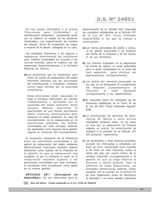 LEY N° 843
                                                                            D.S. N° 24051
  Por los cargos efectuados a la cuenta                    determinación de la utilidad neta imponible
“Previsiones     para   Incobrables”,    el                los conceptos establecidos en el Artículo 47º
contribuyente presentará anualmente junto                  de la Ley Nº 843 “Texto Ordenado
con su balance un listado de los deudores                  Vigente” ( * ) , ni los que se indican a
incobrables, con especificación de nombre                  continuación:
del deudor, fecha de suspensión de pagos
e importe de la deuda castigada en su caso.                a) Los retiros personales del dueño o socios,
                                                              ni los gastos personales o de sustento
 Las entidades financieras y de seguros y                     del dueño de la empresa o de los socios,
reaseguros determinarán las previsiones                       ni de sus familiares.
para créditos incobrables de acuerdo a las
normas emitidas sobre la materia por las                   b) Los tributos originados en la adquisición
respectivas Superintendencias y la Comisión                  de bienes de capital, no serán deducibles
Nacional de Valores.                                         pero sí serán computados en el costo del
                                                             bien adquirido        para efectuar las
d) Las previsiones que se constituyan para                   depreciaciones correspondientes.
   cubrir los costos de restauración del medio
   ambiente afectado por las actividades                   c) Los gastos por servicios personales en
   del contribuyente e impuestas mediante                     los que no se demuestre el cumplimiento
   norma legal emitida por la autoridad                       del   Régimen    Complementario      al
   competente.                                                Impuesto      al   Valor     Agregado
                                                              correspondiente a los dependientes.
  Estas previsiones serán calculadas en
  base a estudios efectuados por peritos                   d) El Impuesto sobre las Utilidades de las
  independientes y aprobados por la
                                                              Empresas establecido en el Título III de
  autoridad del medio ambiente. Estos
                                                              la Ley Nº 843 “Texto Ordenado Vigente”
  estudios     deberán    determinar      la
                                                              (* ).
  oportunidad en que dichas previsiones
  deben invertirse efectivamente para
                                                           e) La amortización de derechos de llave,
  restaurar el medio ambiente; en caso de
                                                              marcas de fábrica y otros activos
  incumplimiento de la restauración en la
  oportunidad señalada, los montos                            intangibles similares, salvo en los casos
  acumulados por este concepto deberán                        en que por su adquisición se hubiese
  ser declarados como ingresos de la gestión                  pagado un precio. Su amortización se
  vigente al momento del incumplimiento.                      sujetará a lo previsto en el Artículo 27º
                                                              del presente reglamento.
  El excedente resultante de la diferencia
entre las previsiones acumuladas y los                     f) Las donaciones y otras cesiones gratuitas,
gastos de restauración del medio ambiente                     excepto las efectuadas a entidades sin
efectivamente realizados también deberá                       fines de lucro reconocidas como exentas
declararse como ingreso de la empresa en                      a los fines de este impuesto, hasta el
la gestión en que la restauración sea                         límite del diez por ciento (10%) de la
cumplida. Si por el contrario el costo de la                  utilidad imponible correspondiente a la
restauración resultare superior a las                         gestión en que se haga efectiva la
previsiones acumuladas por este concepto,                     donación o cesión gratuita. Para la
el excedente será considerado como gasto                      admisión de estas deducciones, las
de la misma gestión.                                          entidades beneficiarias deberán haber
                                                              cumplido con lo previsto en el Artículo 5º
 ARTICULO     18º.-  (Conceptos     no                        de este reglamento antes de efectuarse
deducibles).- No son deducibles para la                       la donación y no tener deudas tributarias

(*)   Nota del Editor:   Cambio establecido en el D.S. 27190 de 30/09/03.


                                                                                                           71
 
