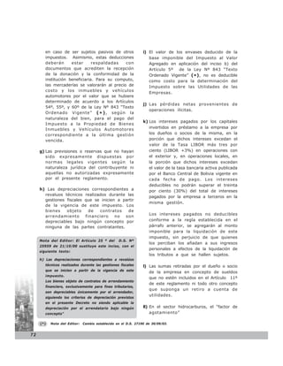 en caso de ser sujetos pasivos de otros                 i) El valor de los envases deducido de la
        impuestos. Asimismo, estas deducciones                     base imponible del Impuesto al Valor
        deberán      estar      respaldadas   con                  Agregado en aplicación del inciso b) del
        documentos que acrediten la recepción                      Artículo 5º de la Ley Nº 843 “Texto
        de la donación y la conformidad de la                      Ordenado Vigente” (*), no es deducible
        institución beneficiaria. Para su computo,                 como costo para la determinación del
        las mercaderías se valorarán al precio de                  Impuesto sobre las Utilidades de las
        costo y los inmuebles y vehículos
                                                                   Empresas.
        automotores por el valor que se hubiere
        determinado de acuerdo a los Artículos
                                                                j) Las pérdidas netas provenientes de
        54º, 55º, y 60º de la Ley Nº 843 “Texto
                                                                   operaciones ilícitas.
        Ordenado Vigente” ( * ) , según la
        naturaleza del bien, para el pago del
                                                                k) Los intereses pagados por los capitales
        Impuesto a la Propiedad de Bienes
        Inmuebles y Vehículos Automotores                          invertidos en préstamo a la empresa por
        correspondiente a la última gestión                        los dueños o socios de la misma, en la
        vencida.                                                   porción que dichos intereses excedan el
                                                                   valor de la Tasa LIBOR más tres por
     g) Las previsiones o reservas que no hayan                    ciento (LIBOR +3%) en operaciones con
        sido expresamente dispuestas por                           el exterior y, en operaciones locales, en
        normas legales vigentes según la                           la porción que dichos intereses excedan
        naturaleza jurídica del contribuyente ni                   el valor de la tasa bancaria activa publicada
        aquellas no autorizadas expresamente                       por el Banco Central de Bolivia vigente en
        por el presente reglamento.                                cada fecha de pago. Los intereses
                                                                   deducibles no podrán superar el treinta
     h) Las depreciaciones correspondientes a                      por ciento (30%) del total de intereses
       revaluos técnicos realizados durante las
                                                                   pagados por la empresa a terceros en la
       gestiones fiscales que se inicien a partir
                                                                   misma gestión.
       de la vigencia de este impuesto. Los
       bienes    objeto     de  contratos    de
                                                                   Los intereses pagados no deducibles
       arrendamiento      financiero    no  son
       depreciables bajo ningún concepto por                       conforme a la regla establecida en el
       ninguna de las partes contratantes.                         párrafo anterior, se agregarán al monto
                                                                   imponible para la liquidación de este
                                                                   impuesto, sin perjuicio de que quienes
     Nota del Editor: El Artículo 25 º del        D.S. Nº
                                                                   los perciban los añadan a sus ingresos
     25959 de 21/10/00 sustituye este inciso, con el
                                                                   personales a efectos de la liquidación de
     siguiente texto:
                                                                   los tributos a que se hallen sujetos.
     h) Las depreciaciones correspondientes a revalúos
        técnicos realizados durante las gestiones fiscales      l) Las sumas retiradas por el dueño o socio
        que se inicien a partir de la vigencia de este
                                                                   de la empresa en concepto de sueldos
        impuesto.
                                                                   que no estén incluidos en el Artículo 11º
        Los bienes objeto de contratos de arrendamiento
                                                                   de este reglamento ni todo otro concepto
        financiero, exclusivamente para fines tributarios,
                                                                   que suponga un retiro a cuenta de
        son depreciables únicamente por el arrendador,
                                                                   utilidades.
        siguiendo los criterios de depreciación previstos
        en el presente Decreto no siendo aplicable la
        depreciación por el arrendatario bajo ningún            ll) En el sector hidrocarburos, el “factor de
        concepto”                                                   agotamiento”

     (*)   Nota del Editor:   Cambio establecido en el D.S. 27190 de 30/09/03.


72
 