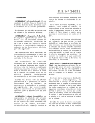 D.S. N° N° 843
                                                                LEY 24051
  Utilidad neta                                  otros similares que resulten necesarios para
                                                 colocar los bienes en condiciones de ser
  ARTICULO 19º.- (Procedimiento).- A fin de      usados.
establecer la Utilidad Neta, se deducirán de
la Utilidad Bruta los Gastos Corrientes, según    En los casos de bienes importados, no se
lo establecido en los Artículos precedentes.     admitirá, salvo prueba en contrario, un
                                                 costo superior al que resulte de adicionar al
 Al resultado, se aplicarán las normas que       precio de exportación vigente en el lugar de
se indican en los siguientes artículos.          origen, el flete, seguro y gastos para
                                                 ponerlos en condiciones de ser usados en el
 ARTICULO 20º.- (Reposición de Capital).-        país.
El desgaste o agotamiento que sufran los
bienes que las empresas utilicen en                El excedente que pudiera determinarse
actividades comerciales, industriales, de        por aplicación de esta norma, no será
servicios u otras que produzcan rentas           deducible en modo alguno a los efectos de
gravadas, se compensarán mediante la             este impuesto. Las comisiones reconocidas
deducción de las depreciaciones admitidas        a entidades del mismo conjunto económico
por este reglamento.                             que hubieren actuado como intermediarios
                                                 en la operación de compra, no integrarán el
  Las depreciaciones serán calculadas por        costo depreciable, a menos que se pruebe
procedimientos homogéneos a través de            la efectiva prestación de servicios y la
los ejercicios fiscales que dure la vida útil    comisión no exceda de la que usualmente
estimada de los bienes.                          se hubiera reconocido a terceros no
                                                 vinculados al adquiriente.
  Las depreciaciones se computarán
anualmente en la forma que se determina           ARTICULO 22º.- (Depreciaciones del Activo
en los artículos siguientes, aun cuando el       Fijo).- Las depreciaciones del activo fijo se
contribuyente no hubiera contabilizado           computarán sobre el costo depreciable,
importe alguno por tal concepto y cualquiera     según el Artículo 21º de este reglamento y
fuere el resultado de su actividad al cierre     de acuerdo a su vida útil en los porcentajes
de la gestión. No podrán incidir en un           que se detallan en el Anexo         de este
ejercicio     gravable      depreciaciones       artículo.
correspondientes a ejercicios anteriores.
                                                   En el caso de las empresas de distribución
 Cuando los bienes sólo se afectan               de     películas     cinematográficas,     la
parcialmente a la producción de rentas           depreciación o castigo de las mismas
computables para el impuesto, las                explotadas bajo el sistema de contratos con
depreciaciones se deducirán en la proporción     pago directo, royalties o precios fijos sobre
correspondiente.      La    Administración       los costos respectivos, se realizará en los
Tributaria determinará los procedimientos        siguientes porcentajes: cincuenta por ciento
aplicables para la determinación de esta         (50%) el primer año; treinta por ciento
proporción.                                      (30%) el segundo y veinte por ciento (20%)
                                                 el tercero. El plazo se computará a partir de
  ARTICULO 21º.- (Costo Depreciable).- Las       la gestión en la cual se produzca el estreno
depreciaciones se calcularán sobre el costo      de la película.
de adquisición o producción de los bienes,
el que incluirá los gastos incurridos con         En todos los casos, la reserva acumulada
motivo     de   la   compra,      transporte,    no podrá ser superior al costo contabilizado
introducción al país, instalación, montaje, y    del bien, ya sea de origen o por revalúos




                                                                                                 73
 