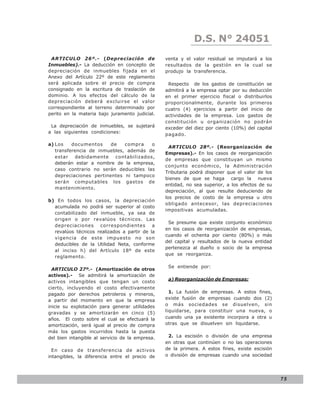 D.S. N° N° 843
                                                                LEY 24051
 ARTICULO 26º.- (Depreciación de                 venta y el valor residual se imputará a los
Inmuebles).- La deducción en concepto de         resultados de la gestión en la cual se
depreciación de inmuebles fijada en el           produjo la transferencia.
Anexo del Artículo 22º de este reglamento
será aplicada sobre el precio de compra           Respecto de los gastos de constitución se
consignado en la escritura de traslación de      admitirá a la empresa optar por su deducción
dominio. A los efectos del cálculo de la         en el primer ejercicio fiscal o distribuirlos
depreciación deberá excluirse el valor           proporcionalmente, durante los primeros
correspondiente al terreno determinado por       cuatro (4) ejercicios a partir del inicio de
perito en la materia bajo juramento judicial.    actividades de la empresa. Los gastos de
                                                 constitución u organización no podrán
 La depreciación de inmuebles, se sujetará       exceder del diez por ciento (10%) del capital
a las siguientes condiciones:
                                                 pagado.

a) Los    documentos     de   compra     o
                                                   ARTICULO 28º.- (Reorganización de
   transferencia de inmuebles, además de
                                                 Empresas).- En los casos de reorganización
   estar    debidamente    contabilizados,
                                                 de empresas que constituyan un mismo
   deberán estar a nombre de la empresa,
                                                 conjunto económico, la Administración
   caso contrario no serán deducibles las
                                                 Tributaria podrá disponer que el valor de los
   depreciaciones pertinentes ni tampoco
                                                 bienes de que se haga cargo la nueva
   serán computables los gastos de
                                                 entidad, no sea superior, a los efectos de su
   mantenimiento.
                                                 depreciación, al que resulte deduciendo de
                                                 los precios de costo de la empresa u otro
b) En todos los casos, la depreciación
                                                 obligado antecesor, las depreciaciones
  acumulada no podrá ser superior al costo
                                                 impositivas acumuladas.
  contabilizado del inmueble, ya sea de
  origen o por revalúos técnicos. Las
                                                  Se presume que existe conjunto económico
  depreciaciones correspondientes a
                                                 en los casos de reorganización de empresas,
  revalúos técnicos realizados a partir de la
                                                 cuando el ochenta por ciento (80%) o más
  vigencia de este impuesto no son
                                                 del capital y resultados de la nueva entidad
  deducibles de la Utilidad Neta, conforme
                                                 pertenezca al dueño o socio de la empresa
  al inciso h) del Artículo 18º de este
                                                 que se reorganiza.
  reglamento.

                                                  Se entiende por:
  ARTICULO 27º.- (Amortización de otros
activos).- Se admitirá la amortización de
                                                  a) Reorganización de Empresas:
activos intangibles que tengan un costo
cierto, incluyendo el costo efectivamente
pagado por derechos petroleros y mineros,          1. La fusión de empresas. A estos fines,
a partir del momento en que la empresa           existe fusión de empresas cuando dos (2)
inicie su explotación para generar utilidades    o más sociedades se disuelven, sin
gravadas y se amortizarán en cinco (5)           liquidarse, para constituir una nueva, o
años. El costo sobre el cual se efectuará la     cuando una ya existente incorpora a otra u
amortización, será igual al precio de compra     otras que se disuelven sin liquidarse.
más los gastos incurridos hasta la puesta
del bien intangible al servicio de la empresa.    2. La escisión o división de una empresa
                                                 en otras que continúen o no las operaciones
  En caso de transferencia de activos            de la primera. A estos fines, existe escisión
intangibles, la diferencia entre el precio de    o división de empresas cuando una sociedad




                                                                                                 75
 