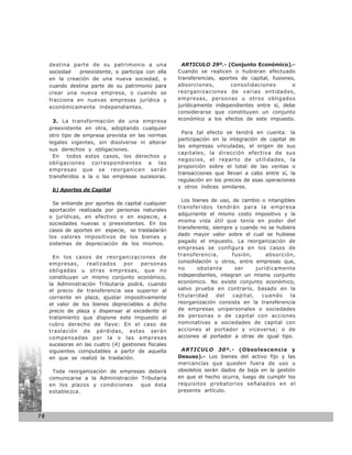 destina parte de su patrimonio a una               ARTICULO 29º.- (Conjunto Económico).-
     sociedad   preexistente, o participa con ella    Cuando se realicen o hubieran efectuado
     en la creación de una nueva sociedad, o          transferencias, aportes de capital, fusiones,
     cuando destina parte de su patrimonio para       absorciones,        consolidaciones         o
     crear una nueva empresa, o cuando se             reorganizaciones de varias entidades,
     fracciona en nuevas empresas jurídica y          empresas, personas u otros obligados
     económicamente independientes.                   jurídicamente independientes entre sí, debe
                                                      considerarse que constituyen un conjunto
       3. La transformación de una empresa            económico a los efectos de este impuesto.
     preexistente en otra, adoptando cualquier
                                                        Para tal efecto se tendrá en cuenta: la
     otro tipo de empresa prevista en las normas
                                                      participación en la integración de capital de
     legales vigentes, sin disolverse ni alterar
                                                      las empresas vinculadas, el origen de sus
     sus derechos y obligaciones.
                                                      capitales, la dirección efectiva de sus
       En   todos estos casos, los derechos y
                                                      negocios, el reparto de utilidades, la
     obligaciones correspondientes a las
                                                      proporción sobre el total de las ventas o
     empresas que se reorganicen serán
                                                      transacciones que llevan a cabo entre sí, la
     transferidos a la o las empresas sucesoras.
                                                      regulación en los precios de esas operaciones
                                                      y otros índices similares.
      b) Aportes de Capital

                                                        Los bienes de uso, de cambio o intangibles
       Se entiende por aportes de capital cualquier
                                                      transferidos tendrán para la empresa
     aportación realizada por personas naturales
                                                      adquiriente el mismo costo impositivo y la
     o jurídicas, en efectivo o en especie, a
                                                      misma vida útil que tenía en poder del
     sociedades nuevas o preexistentes. En los
                                                      transferente, siempre y cuando no se hubiera
     casos de aportes en especie, se trasladarán
                                                      dado mayor valor sobre el cual se hubiese
     los valores impositivos de los bienes y
     sistemas de depreciación de los mismos.          pagado el impuesto. La reorganización de
                                                      empresas se configura en los casos de
       En los casos de reorganizaciones de            transferencia,       fusión,      absorción,
     empresas,     realizados    por    personas      consolidación u otros, entre empresas que,
     obligadas u otras empresas, que no               no      obstante      ser     jurídicamente
     constituyan un mismo conjunto económico,         independientes, integran un mismo conjunto
     la Administración Tributaria podrá, cuando       económico. No existe conjunto económico,
     el precio de transferencia sea superior al       salvo prueba en contrario, basado en la
     corriente en plaza, ajustar impositivamente      titularidad     del  capital,   cuando    la
     el valor de los bienes depreciables a dicho      reorganización consista en la transferencia
     precio de plaza y dispensar al excedente el      de empresas unipersonales o sociedades
     tratamiento que dispone este impuesto al         de personas o de capital con acciones
     rubro derecho de llave: En el caso de            nominativas a sociedades de capital con
     traslación de pérdidas, estas serán              acciones al portador y viceversa; o de
     compensadas por la o las empresas                acciones al portador a otras de igual tipo.
     sucesoras en las cuatro (4) gestiones fiscales
     siguientes computables a partir de aquella        ARTICULO 30º.- (Obsolescencia y
     en que se realizó la traslación.                 Desuso).- Los bienes del activo fijo y las
                                                      mercancías que queden fuera de uso u
      Toda reorganización de empresas deberá          obsoletos serán dados de baja en la gestión
     comunicarse a la Administración Tributaria       en que el hecho ocurra, luego de cumplir los
     en los plazos y condiciones     que ésta         requisitos probatorios señalados en el
     establezca.                                      presente artículo.




76
 
