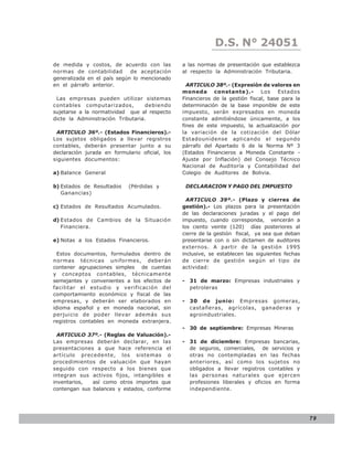 D.S. N° N° 843
                                                               LEY 24051
de medida y costos, de acuerdo con las          a las normas de presentación que establezca
normas de contabilidad       de aceptación      al respecto la Administración Tributaria.
generalizada en el país según lo mencionado
en el párrafo anterior.                           ARTICULO 38º.- (Expresión de valores en
                                                moneda constante).- Los Estados
 Las empresas pueden utilizar sistemas          Financieros de la gestión fiscal, base para la
contables computarizados,          debiendo     determinación de la base imponible de este
sujetarse a la normatividad que al respecto     impuesto, serán expresados en moneda
dicte la Administración Tributaria.             constante admitiéndose únicamente, a los
                                                fines de este impuesto, la actualización por
 ARTICULO 36º.- (Estados Financieros).-         la variación de la cotización del Dólar
Los sujetos obligados a llevar registros        Estadounidense aplicando el segundo
contables, deberán presentar junto a su         párrafo del Apartado 6 de la Norma Nº 3
declaración jurada en formulario oficial, los   (Estados Financieros a Moneda Constante -
siguientes documentos:                          Ajuste por Inflación) del Consejo Técnico
                                                Nacional de Auditoría y Contabilidad del
a) Balance General                              Colegio de Auditores de Bolivia.

b) Estados de Resultados    (Pérdidas y          DECLARACION Y PAGO DEL IMPUESTO
   Ganancias)
                                                  ARTICULO 39º.- (Plazo y cierres de
c) Estados de Resultados Acumulados.            gestión).- Los plazos para la presentación
                                                de las declaraciones juradas y el pago del
d) Estados de Cambios de la Situación           impuesto, cuando corresponda, vencerán a
   Financiera.                                  los ciento veinte (120) días posteriores al
                                                cierre de la gestión fiscal, ya sea que deban
e) Notas a los Estados Financieros.             presentarse con o sin dictamen de auditores
                                                externos. A partir de la gestión 1995
  Estos documentos, formulados dentro de        inclusive, se establecen las siguientes fechas
normas técnicas uniformes, deberán              de cierre de gestión según el tipo de
contener agrupaciones simples de cuentas        actividad:
y conceptos contables, técnicamente
semejantes y convenientes a los efectos de      - 31 de marzo: Empresas industriales y
facilitar el estudio y verificación del           petroleras
comportamiento económico y fiscal de las
empresas, y deberán ser elaborados en           - 30 de junio: Empresas gomeras,
idioma español y en moneda nacional, sin          castañeras, agrícolas, ganaderas y
perjuicio de poder llevar además sus              agroindustriales.
registros contables en moneda extranjera.
                                                - 30 de septiembre: Empresas Mineras
  ARTICULO 37º.- (Reglas de Valuación).-
Las empresas deberán declarar, en las           - 31 de diciembre: Empresas bancarias,
presentaciones a que hace referencia el           de seguros, comerciales, de servicios y
artículo precedente, los sistemas o               otras no contempladas en las fechas
procedimientos de valuación que hayan             anteriores, así como los sujetos no
seguido con respecto a los bienes que             obligados a llevar registros contables y
integran sus activos fijos, intangibles e         las personas naturales que ejercen
inventarios,  así como otros importes que         profesiones liberales y oficios en forma
contengan sus balances y estados, conforme        independiente.




                                                                                                 79
 
